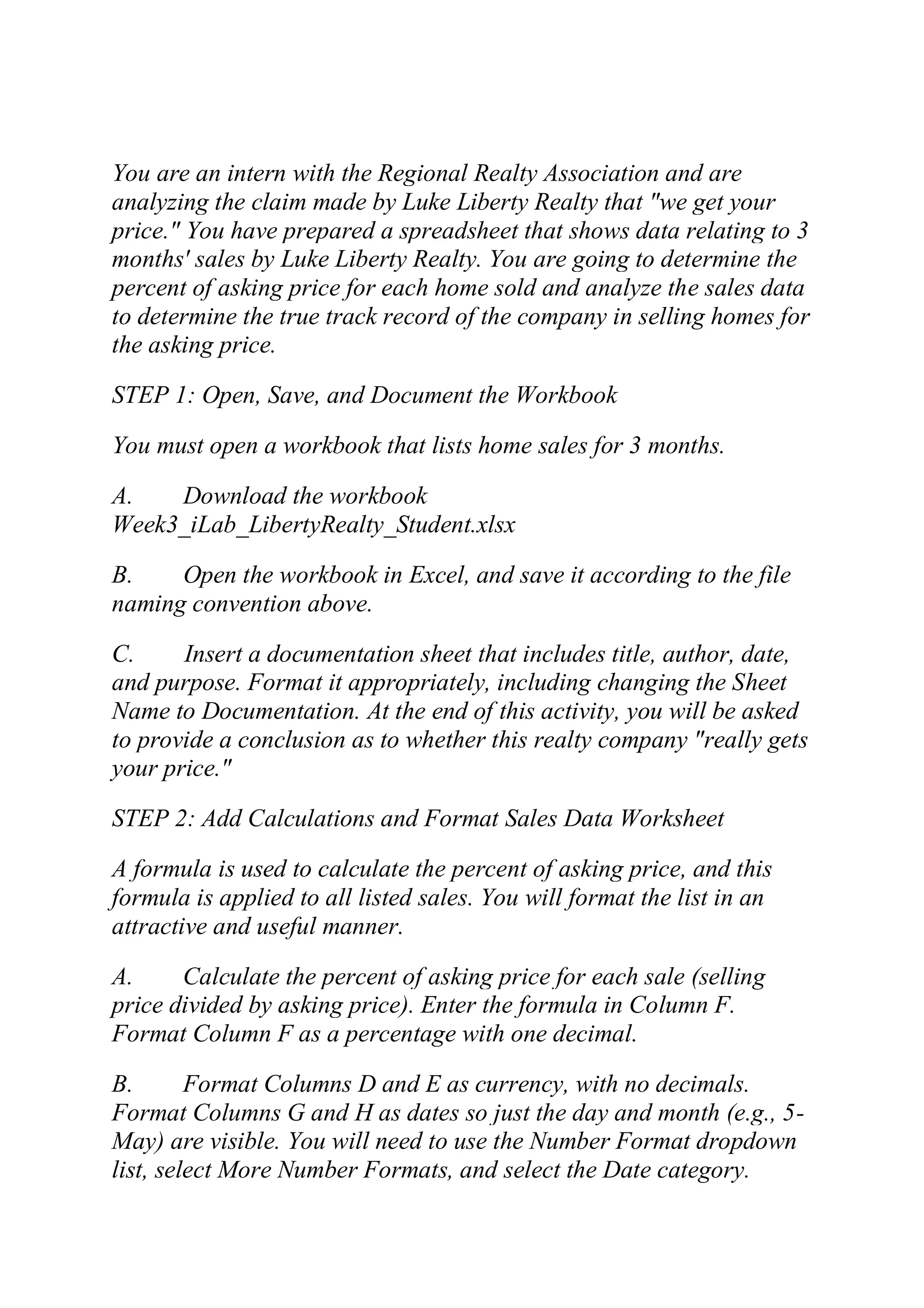 You are an intern with the Regional Realty Association and are
analyzing the claim made by Luke Liberty Realty that "we get your
price." You have prepared a spreadsheet that shows data relating to 3
months' sales by Luke Liberty Realty. You are going to determine the
percent of asking price for each home sold and analyze the sales data
to determine the true track record of the company in selling homes for
the asking price.
STEP 1: Open, Save, and Document the Workbook
You must open a workbook that lists home sales for 3 months.
A. Download the workbook
Week3_iLab_LibertyRealty_Student.xlsx
B. Open the workbook in Excel, and save it according to the file
naming convention above.
C. Insert a documentation sheet that includes title, author, date,
and purpose. Format it appropriately, including changing the Sheet
Name to Documentation. At the end of this activity, you will be asked
to provide a conclusion as to whether this realty company "really gets
your price."
STEP 2: Add Calculations and Format Sales Data Worksheet
A formula is used to calculate the percent of asking price, and this
formula is applied to all listed sales. You will format the list in an
attractive and useful manner.
A. Calculate the percent of asking price for each sale (selling
price divided by asking price). Enter the formula in Column F.
Format Column F as a percentage with one decimal.
B. Format Columns D and E as currency, with no decimals.
Format Columns G and H as dates so just the day and month (e.g., 5-
May) are visible. You will need to use the Number Format dropdown
list, select More Number Formats, and select the Date category.
 
