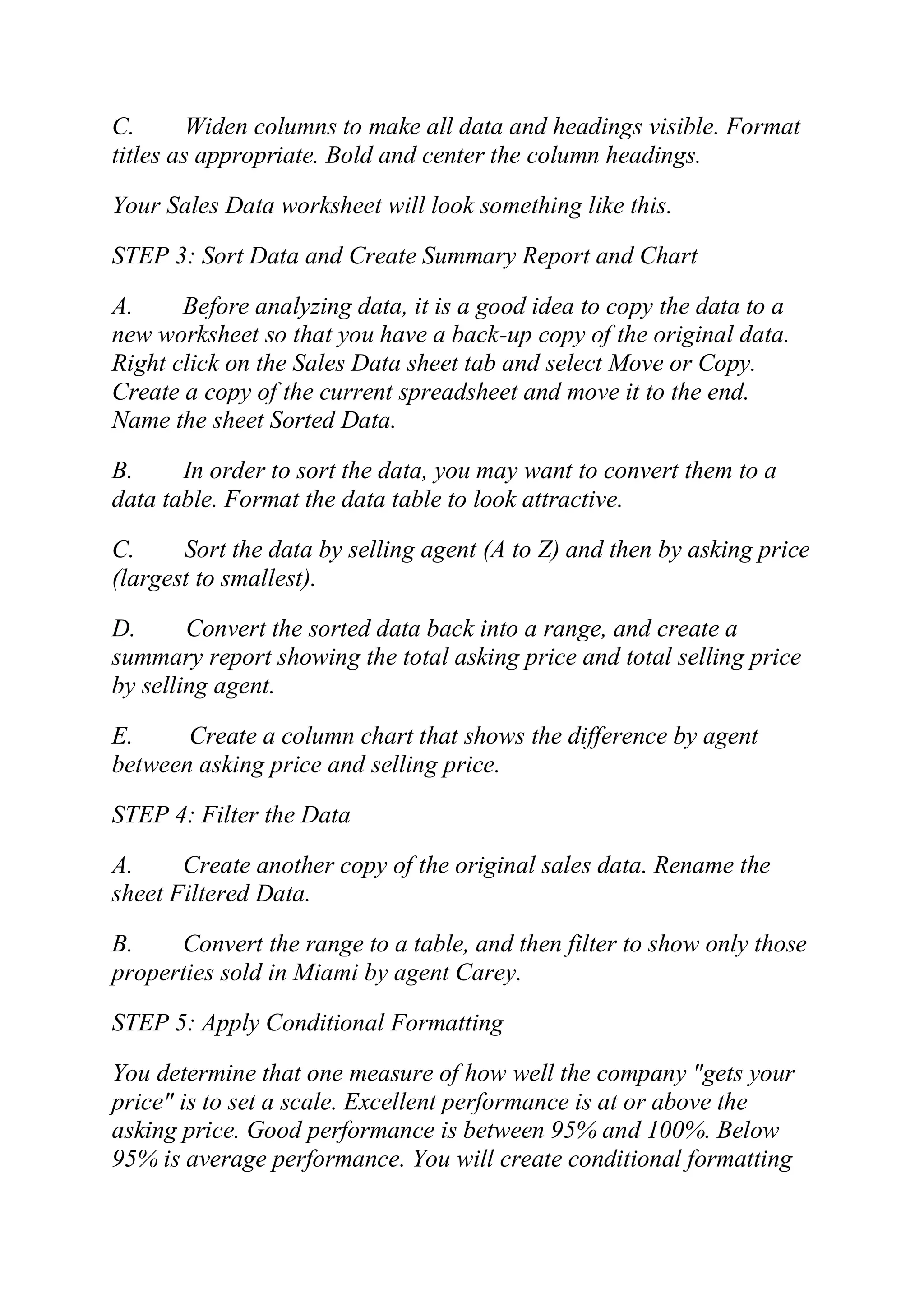 C. Widen columns to make all data and headings visible. Format
titles as appropriate. Bold and center the column headings.
Your Sales Data worksheet will look something like this.
STEP 3: Sort Data and Create Summary Report and Chart
A. Before analyzing data, it is a good idea to copy the data to a
new worksheet so that you have a back-up copy of the original data.
Right click on the Sales Data sheet tab and select Move or Copy.
Create a copy of the current spreadsheet and move it to the end.
Name the sheet Sorted Data.
B. In order to sort the data, you may want to convert them to a
data table. Format the data table to look attractive.
C. Sort the data by selling agent (A to Z) and then by asking price
(largest to smallest).
D. Convert the sorted data back into a range, and create a
summary report showing the total asking price and total selling price
by selling agent.
E. Create a column chart that shows the difference by agent
between asking price and selling price.
STEP 4: Filter the Data
A. Create another copy of the original sales data. Rename the
sheet Filtered Data.
B. Convert the range to a table, and then filter to show only those
properties sold in Miami by agent Carey.
STEP 5: Apply Conditional Formatting
You determine that one measure of how well the company "gets your
price" is to set a scale. Excellent performance is at or above the
asking price. Good performance is between 95% and 100%. Below
95% is average performance. You will create conditional formatting
 