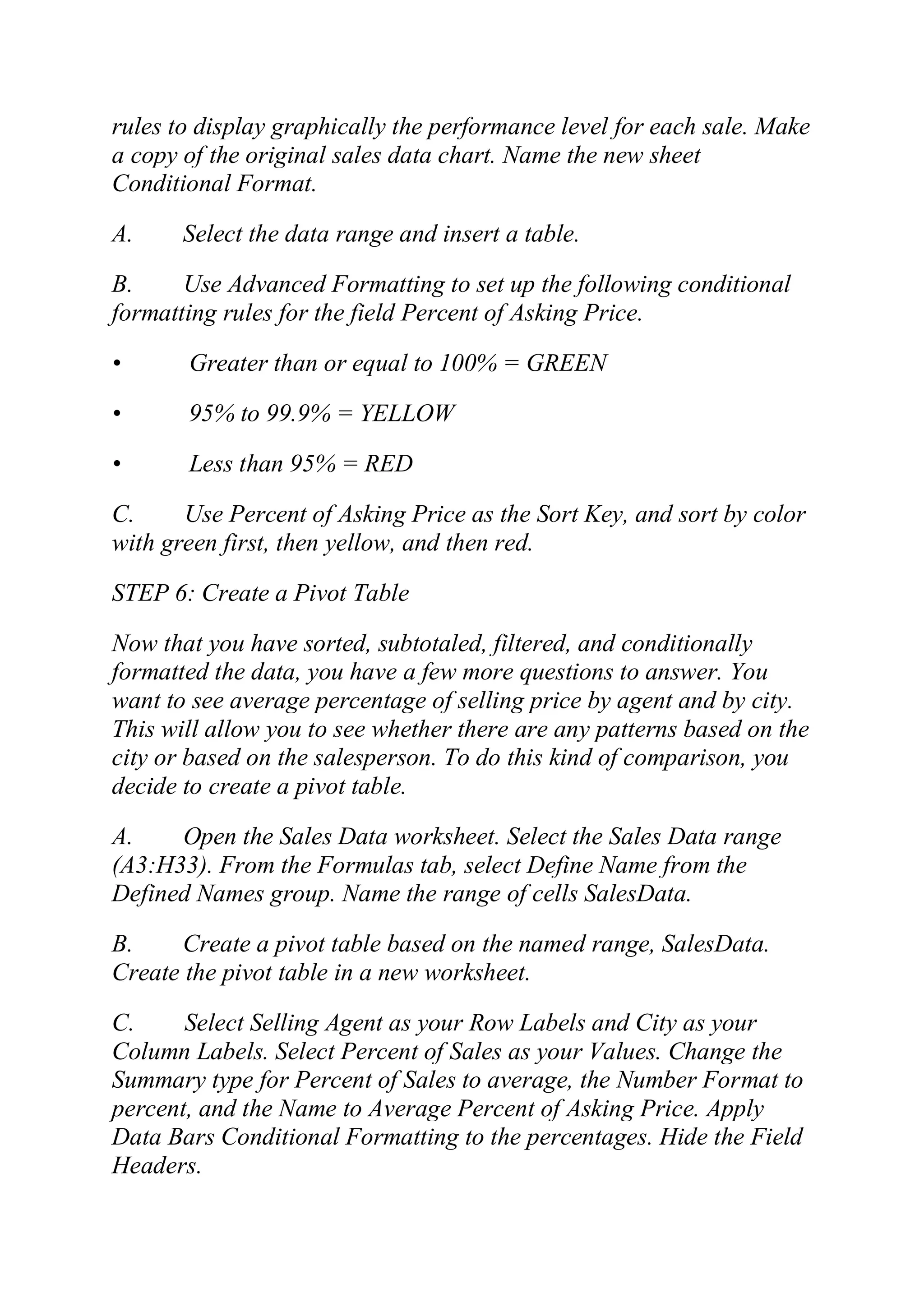 rules to display graphically the performance level for each sale. Make
a copy of the original sales data chart. Name the new sheet
Conditional Format.
A. Select the data range and insert a table.
B. Use Advanced Formatting to set up the following conditional
formatting rules for the field Percent of Asking Price.
• Greater than or equal to 100% = GREEN
• 95% to 99.9% = YELLOW
• Less than 95% = RED
C. Use Percent of Asking Price as the Sort Key, and sort by color
with green first, then yellow, and then red.
STEP 6: Create a Pivot Table
Now that you have sorted, subtotaled, filtered, and conditionally
formatted the data, you have a few more questions to answer. You
want to see average percentage of selling price by agent and by city.
This will allow you to see whether there are any patterns based on the
city or based on the salesperson. To do this kind of comparison, you
decide to create a pivot table.
A. Open the Sales Data worksheet. Select the Sales Data range
(A3:H33). From the Formulas tab, select Define Name from the
Defined Names group. Name the range of cells SalesData.
B. Create a pivot table based on the named range, SalesData.
Create the pivot table in a new worksheet.
C. Select Selling Agent as your Row Labels and City as your
Column Labels. Select Percent of Sales as your Values. Change the
Summary type for Percent of Sales to average, the Number Format to
percent, and the Name to Average Percent of Asking Price. Apply
Data Bars Conditional Formatting to the percentages. Hide the Field
Headers.
 