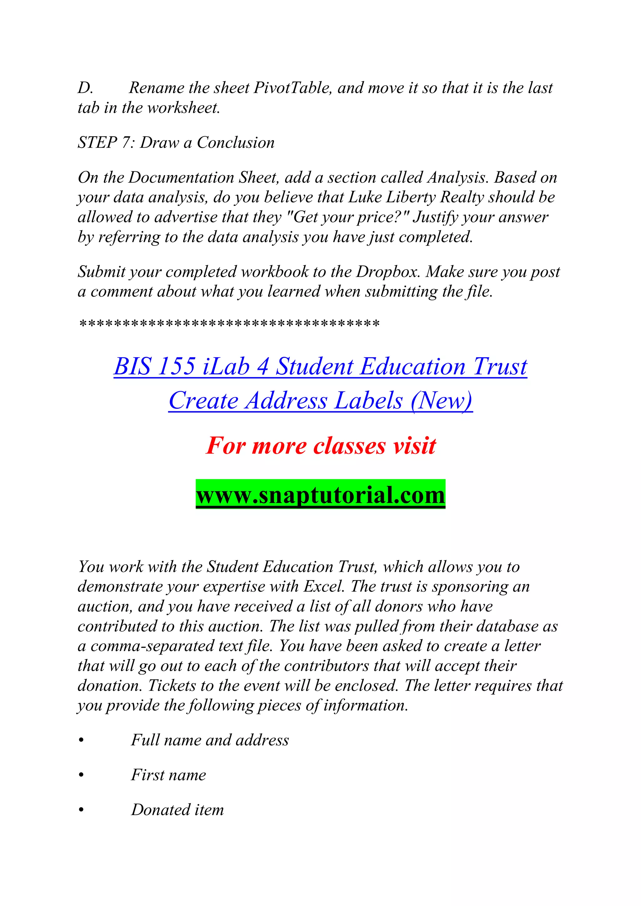 D. Rename the sheet PivotTable, and move it so that it is the last
tab in the worksheet.
STEP 7: Draw a Conclusion
On the Documentation Sheet, add a section called Analysis. Based on
your data analysis, do you believe that Luke Liberty Realty should be
allowed to advertise that they "Get your price?" Justify your answer
by referring to the data analysis you have just completed.
Submit your completed workbook to the Dropbox. Make sure you post
a comment about what you learned when submitting the file.
***********************************
BIS 155 iLab 4 Student Education Trust
Create Address Labels (New)
For more classes visit
www.snaptutorial.com
You work with the Student Education Trust, which allows you to
demonstrate your expertise with Excel. The trust is sponsoring an
auction, and you have received a list of all donors who have
contributed to this auction. The list was pulled from their database as
a comma-separated text file. You have been asked to create a letter
that will go out to each of the contributors that will accept their
donation. Tickets to the event will be enclosed. The letter requires that
you provide the following pieces of information.
• Full name and address
• First name
• Donated item
 