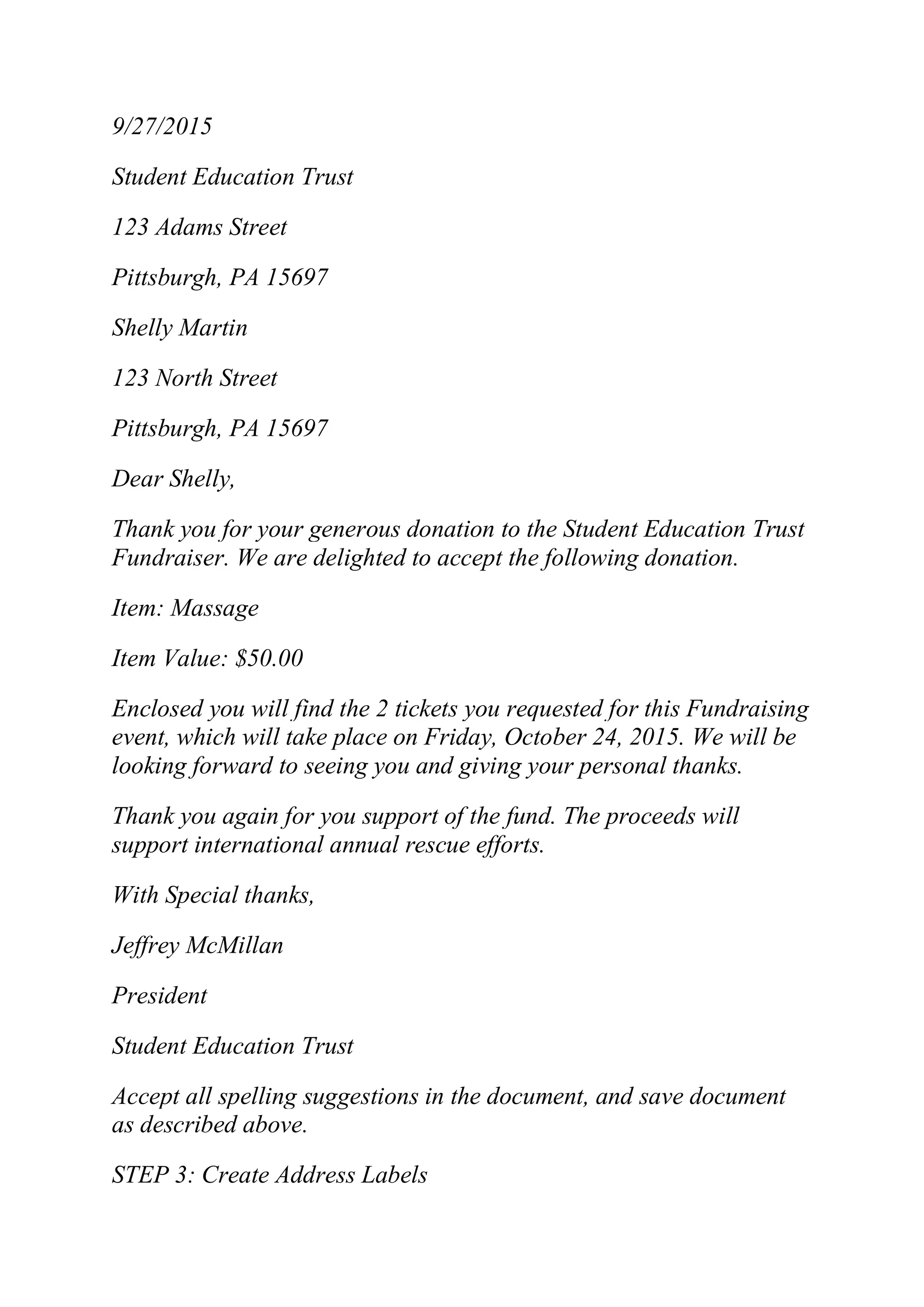 9/27/2015
Student Education Trust
123 Adams Street
Pittsburgh, PA 15697
Shelly Martin
123 North Street
Pittsburgh, PA 15697
Dear Shelly,
Thank you for your generous donation to the Student Education Trust
Fundraiser. We are delighted to accept the following donation.
Item: Massage
Item Value: $50.00
Enclosed you will find the 2 tickets you requested for this Fundraising
event, which will take place on Friday, October 24, 2015. We will be
looking forward to seeing you and giving your personal thanks.
Thank you again for you support of the fund. The proceeds will
support international annual rescue efforts.
With Special thanks,
Jeffrey McMillan
President
Student Education Trust
Accept all spelling suggestions in the document, and save document
as described above.
STEP 3: Create Address Labels
 