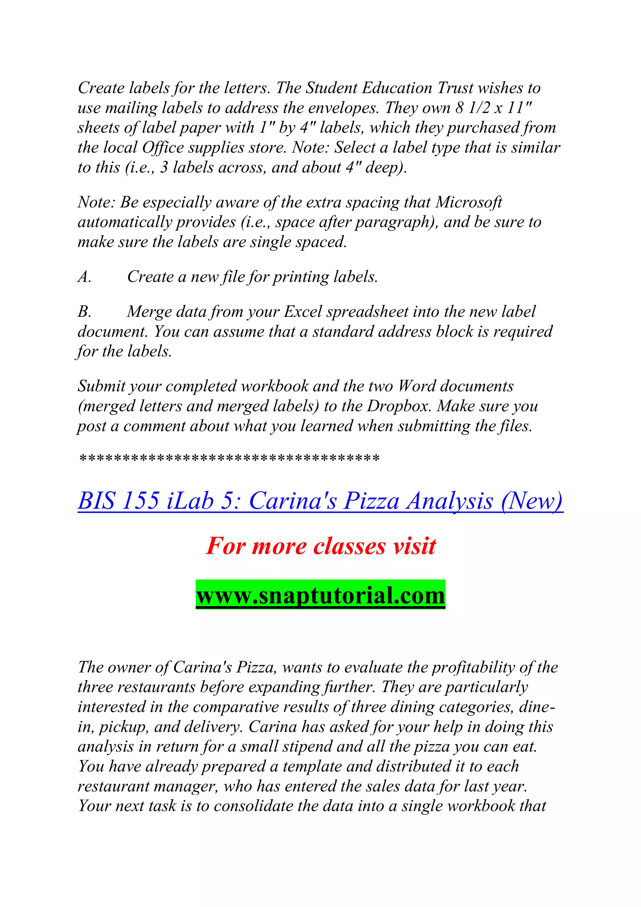 Create labels for the letters. The Student Education Trust wishes to
use mailing labels to address the envelopes. They own 8 1/2 x 11"
sheets of label paper with 1" by 4" labels, which they purchased from
the local Office supplies store. Note: Select a label type that is similar
to this (i.e., 3 labels across, and about 4" deep).
Note: Be especially aware of the extra spacing that Microsoft
automatically provides (i.e., space after paragraph), and be sure to
make sure the labels are single spaced.
A. Create a new file for printing labels.
B. Merge data from your Excel spreadsheet into the new label
document. You can assume that a standard address block is required
for the labels.
Submit your completed workbook and the two Word documents
(merged letters and merged labels) to the Dropbox. Make sure you
post a comment about what you learned when submitting the files.
***********************************
BIS 155 iLab 5: Carina's Pizza Analysis (New)
For more classes visit
www.snaptutorial.com
The owner of Carina's Pizza, wants to evaluate the profitability of the
three restaurants before expanding further. They are particularly
interested in the comparative results of three dining categories, dine-
in, pickup, and delivery. Carina has asked for your help in doing this
analysis in return for a small stipend and all the pizza you can eat.
You have already prepared a template and distributed it to each
restaurant manager, who has entered the sales data for last year.
Your next task is to consolidate the data into a single workbook that
 