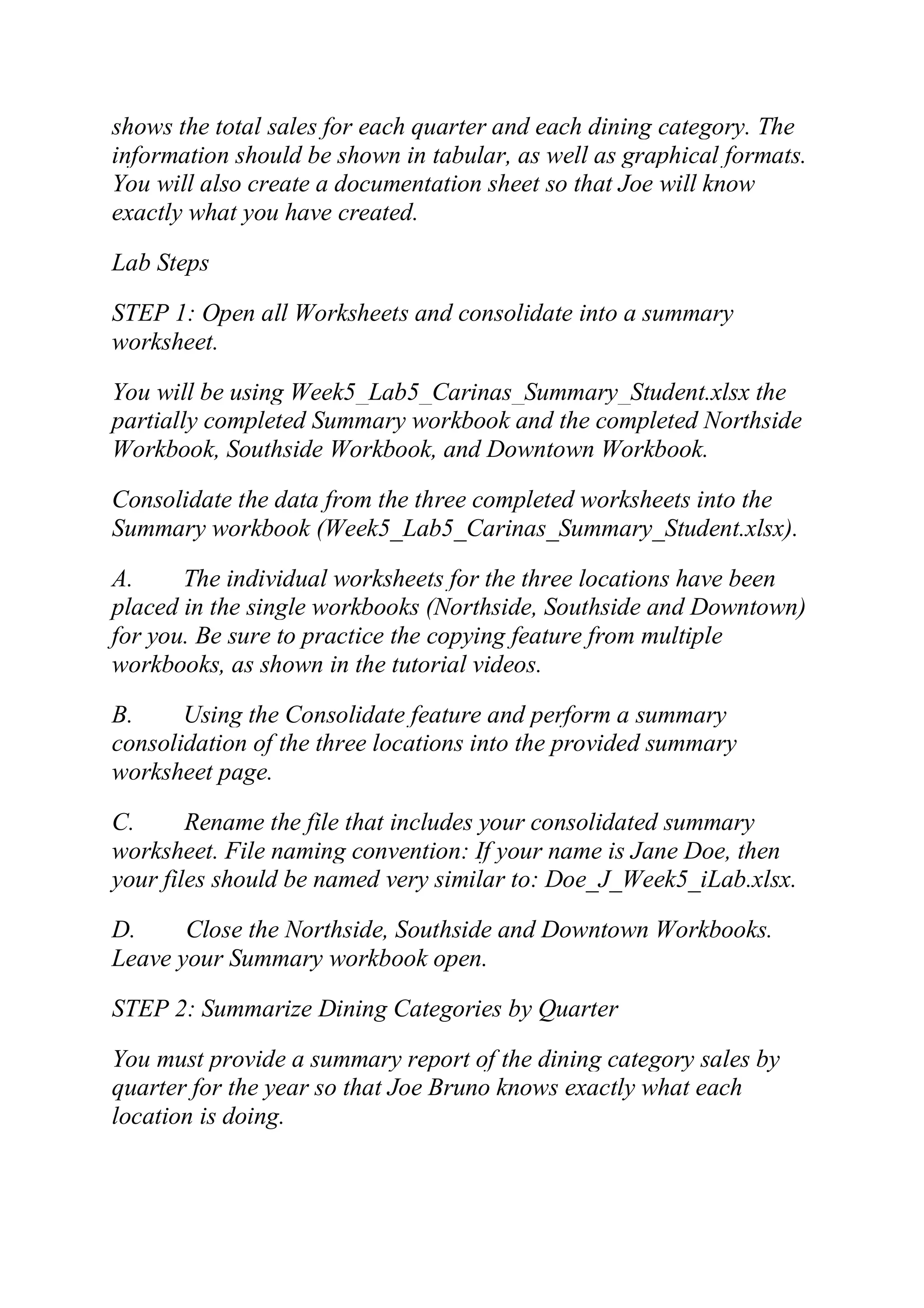 shows the total sales for each quarter and each dining category. The
information should be shown in tabular, as well as graphical formats.
You will also create a documentation sheet so that Joe will know
exactly what you have created.
Lab Steps
STEP 1: Open all Worksheets and consolidate into a summary
worksheet.
You will be using Week5_Lab5_Carinas_Summary_Student.xlsx the
partially completed Summary workbook and the completed Northside
Workbook, Southside Workbook, and Downtown Workbook.
Consolidate the data from the three completed worksheets into the
Summary workbook (Week5_Lab5_Carinas_Summary_Student.xlsx).
A. The individual worksheets for the three locations have been
placed in the single workbooks (Northside, Southside and Downtown)
for you. Be sure to practice the copying feature from multiple
workbooks, as shown in the tutorial videos.
B. Using the Consolidate feature and perform a summary
consolidation of the three locations into the provided summary
worksheet page.
C. Rename the file that includes your consolidated summary
worksheet. File naming convention: If your name is Jane Doe, then
your files should be named very similar to: Doe_J_Week5_iLab.xlsx.
D. Close the Northside, Southside and Downtown Workbooks.
Leave your Summary workbook open.
STEP 2: Summarize Dining Categories by Quarter
You must provide a summary report of the dining category sales by
quarter for the year so that Joe Bruno knows exactly what each
location is doing.
 