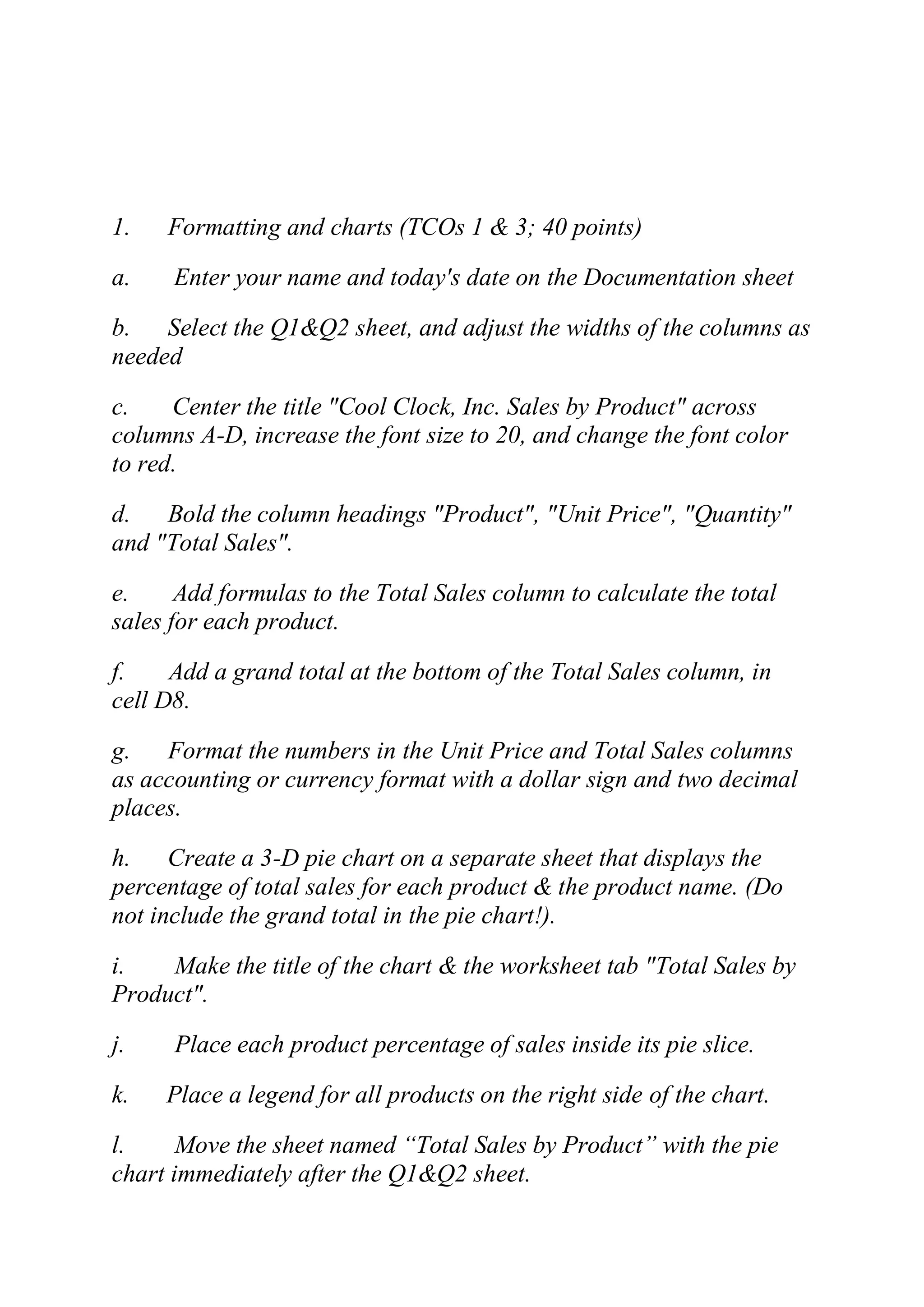 1. Formatting and charts (TCOs 1 & 3; 40 points)
a. Enter your name and today's date on the Documentation sheet
b. Select the Q1&Q2 sheet, and adjust the widths of the columns as
needed
c. Center the title "Cool Clock, Inc. Sales by Product" across
columns A-D, increase the font size to 20, and change the font color
to red.
d. Bold the column headings "Product", "Unit Price", "Quantity"
and "Total Sales".
e. Add formulas to the Total Sales column to calculate the total
sales for each product.
f. Add a grand total at the bottom of the Total Sales column, in
cell D8.
g. Format the numbers in the Unit Price and Total Sales columns
as accounting or currency format with a dollar sign and two decimal
places.
h. Create a 3-D pie chart on a separate sheet that displays the
percentage of total sales for each product & the product name. (Do
not include the grand total in the pie chart!).
i. Make the title of the chart & the worksheet tab "Total Sales by
Product".
j. Place each product percentage of sales inside its pie slice.
k. Place a legend for all products on the right side of the chart.
l. Move the sheet named ―Total Sales by Product‖ with the pie
chart immediately after the Q1&Q2 sheet.
 