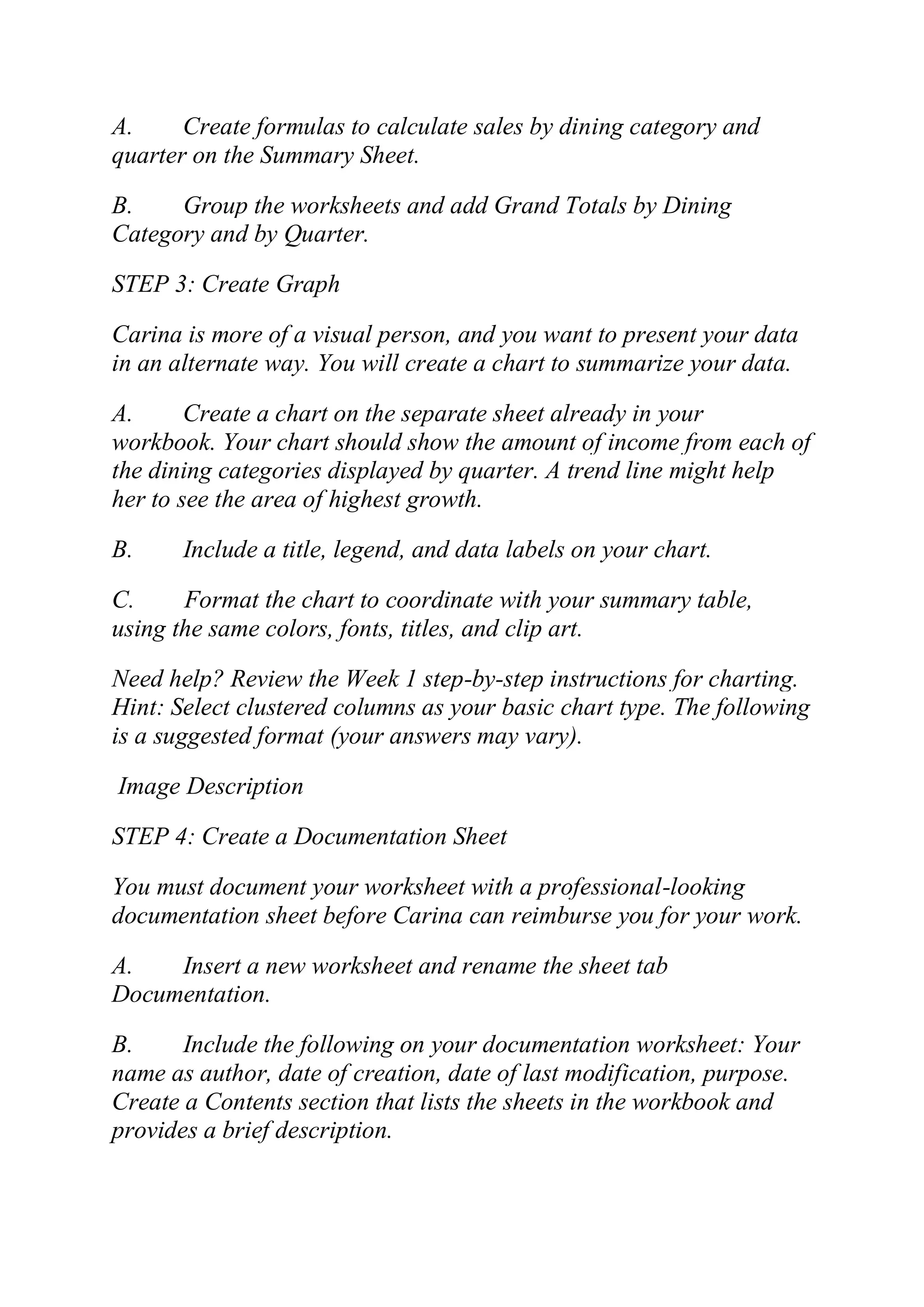 A. Create formulas to calculate sales by dining category and
quarter on the Summary Sheet.
B. Group the worksheets and add Grand Totals by Dining
Category and by Quarter.
STEP 3: Create Graph
Carina is more of a visual person, and you want to present your data
in an alternate way. You will create a chart to summarize your data.
A. Create a chart on the separate sheet already in your
workbook. Your chart should show the amount of income from each of
the dining categories displayed by quarter. A trend line might help
her to see the area of highest growth.
B. Include a title, legend, and data labels on your chart.
C. Format the chart to coordinate with your summary table,
using the same colors, fonts, titles, and clip art.
Need help? Review the Week 1 step-by-step instructions for charting.
Hint: Select clustered columns as your basic chart type. The following
is a suggested format (your answers may vary).
Image Description
STEP 4: Create a Documentation Sheet
You must document your worksheet with a professional-looking
documentation sheet before Carina can reimburse you for your work.
A. Insert a new worksheet and rename the sheet tab
Documentation.
B. Include the following on your documentation worksheet: Your
name as author, date of creation, date of last modification, purpose.
Create a Contents section that lists the sheets in the workbook and
provides a brief description.
 