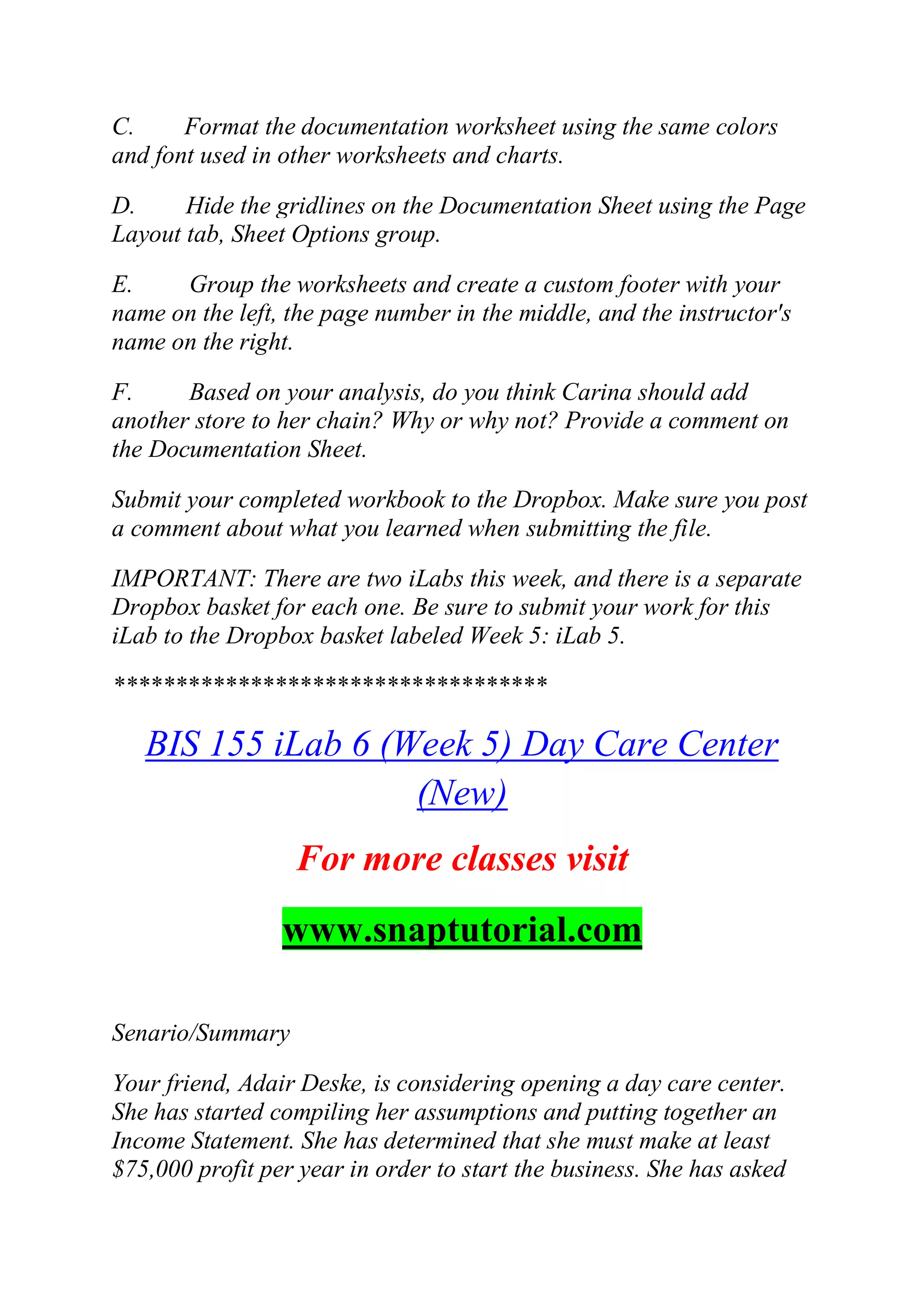 C. Format the documentation worksheet using the same colors
and font used in other worksheets and charts.
D. Hide the gridlines on the Documentation Sheet using the Page
Layout tab, Sheet Options group.
E. Group the worksheets and create a custom footer with your
name on the left, the page number in the middle, and the instructor's
name on the right.
F. Based on your analysis, do you think Carina should add
another store to her chain? Why or why not? Provide a comment on
the Documentation Sheet.
Submit your completed workbook to the Dropbox. Make sure you post
a comment about what you learned when submitting the file.
IMPORTANT: There are two iLabs this week, and there is a separate
Dropbox basket for each one. Be sure to submit your work for this
iLab to the Dropbox basket labeled Week 5: iLab 5.
***********************************
BIS 155 iLab 6 (Week 5) Day Care Center
(New)
For more classes visit
www.snaptutorial.com
Senario/Summary
Your friend, Adair Deske, is considering opening a day care center.
She has started compiling her assumptions and putting together an
Income Statement. She has determined that she must make at least
$75,000 profit per year in order to start the business. She has asked
 