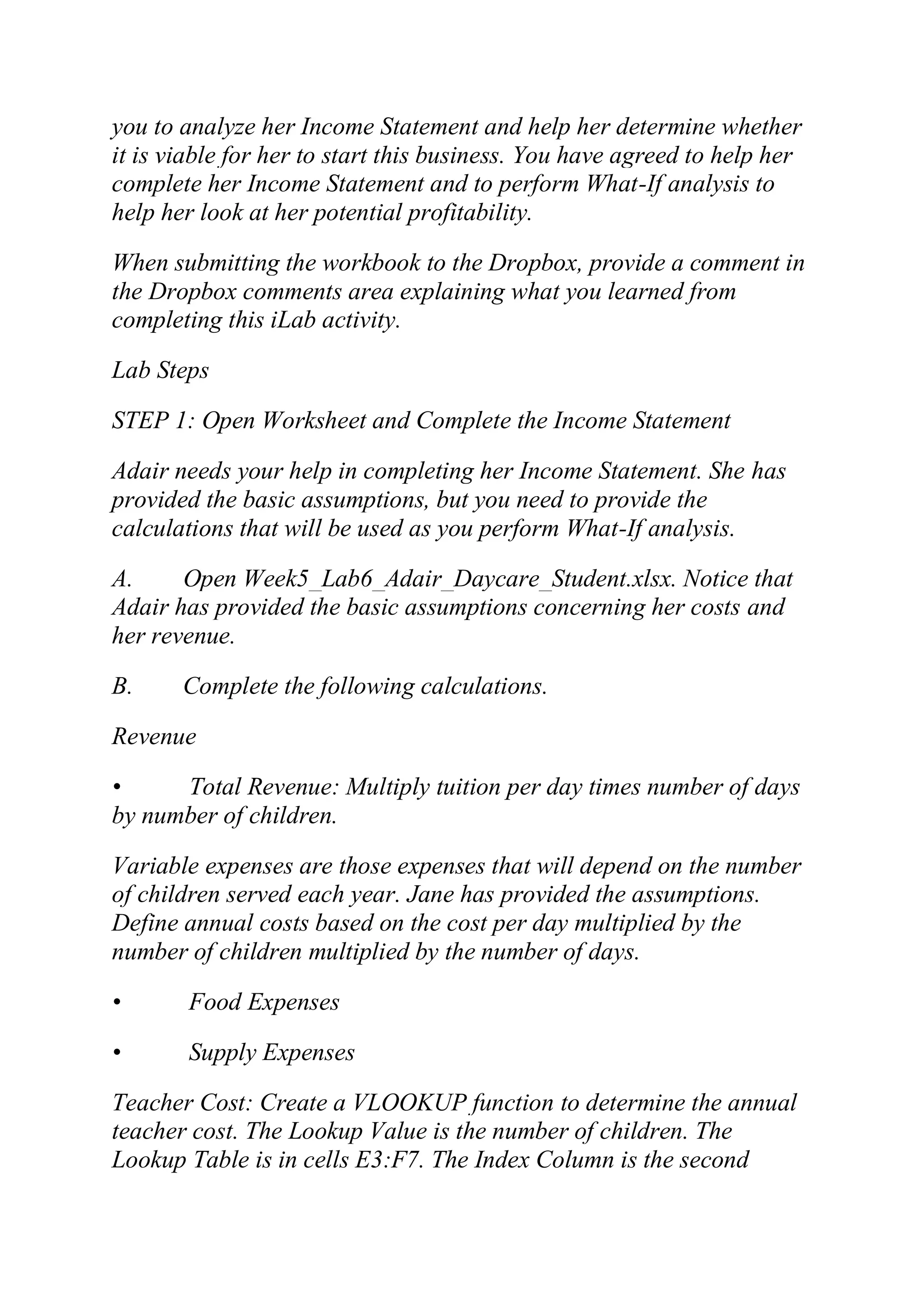 you to analyze her Income Statement and help her determine whether
it is viable for her to start this business. You have agreed to help her
complete her Income Statement and to perform What-If analysis to
help her look at her potential profitability.
When submitting the workbook to the Dropbox, provide a comment in
the Dropbox comments area explaining what you learned from
completing this iLab activity.
Lab Steps
STEP 1: Open Worksheet and Complete the Income Statement
Adair needs your help in completing her Income Statement. She has
provided the basic assumptions, but you need to provide the
calculations that will be used as you perform What-If analysis.
A. Open Week5_Lab6_Adair_Daycare_Student.xlsx. Notice that
Adair has provided the basic assumptions concerning her costs and
her revenue.
B. Complete the following calculations.
Revenue
• Total Revenue: Multiply tuition per day times number of days
by number of children.
Variable expenses are those expenses that will depend on the number
of children served each year. Jane has provided the assumptions.
Define annual costs based on the cost per day multiplied by the
number of children multiplied by the number of days.
• Food Expenses
• Supply Expenses
Teacher Cost: Create a VLOOKUP function to determine the annual
teacher cost. The Lookup Value is the number of children. The
Lookup Table is in cells E3:F7. The Index Column is the second
 