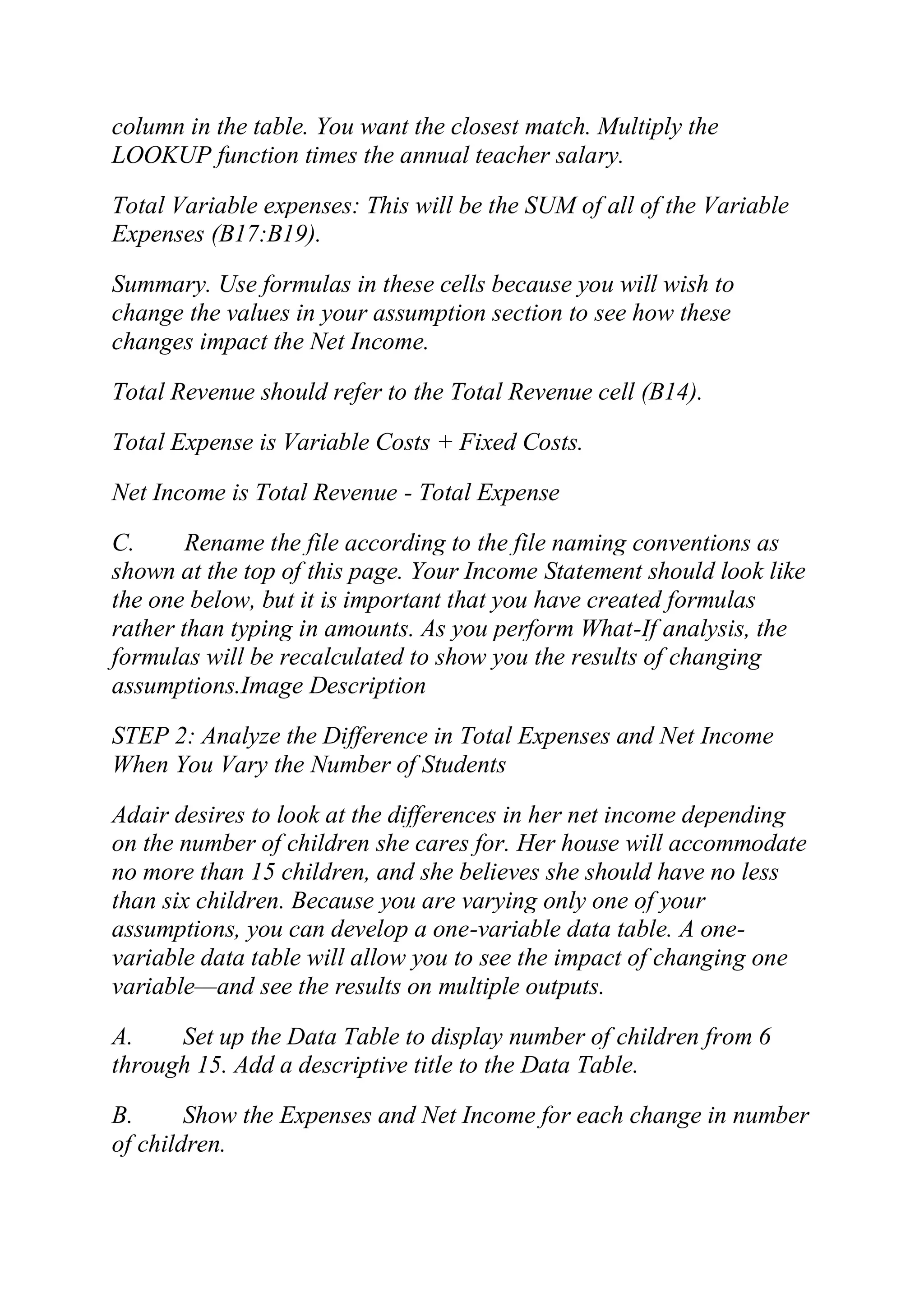 column in the table. You want the closest match. Multiply the
LOOKUP function times the annual teacher salary.
Total Variable expenses: This will be the SUM of all of the Variable
Expenses (B17:B19).
Summary. Use formulas in these cells because you will wish to
change the values in your assumption section to see how these
changes impact the Net Income.
Total Revenue should refer to the Total Revenue cell (B14).
Total Expense is Variable Costs + Fixed Costs.
Net Income is Total Revenue - Total Expense
C. Rename the file according to the file naming conventions as
shown at the top of this page. Your Income Statement should look like
the one below, but it is important that you have created formulas
rather than typing in amounts. As you perform What-If analysis, the
formulas will be recalculated to show you the results of changing
assumptions.Image Description
STEP 2: Analyze the Difference in Total Expenses and Net Income
When You Vary the Number of Students
Adair desires to look at the differences in her net income depending
on the number of children she cares for. Her house will accommodate
no more than 15 children, and she believes she should have no less
than six children. Because you are varying only one of your
assumptions, you can develop a one-variable data table. A one-
variable data table will allow you to see the impact of changing one
variable—and see the results on multiple outputs.
A. Set up the Data Table to display number of children from 6
through 15. Add a descriptive title to the Data Table.
B. Show the Expenses and Net Income for each change in number
of children.
 