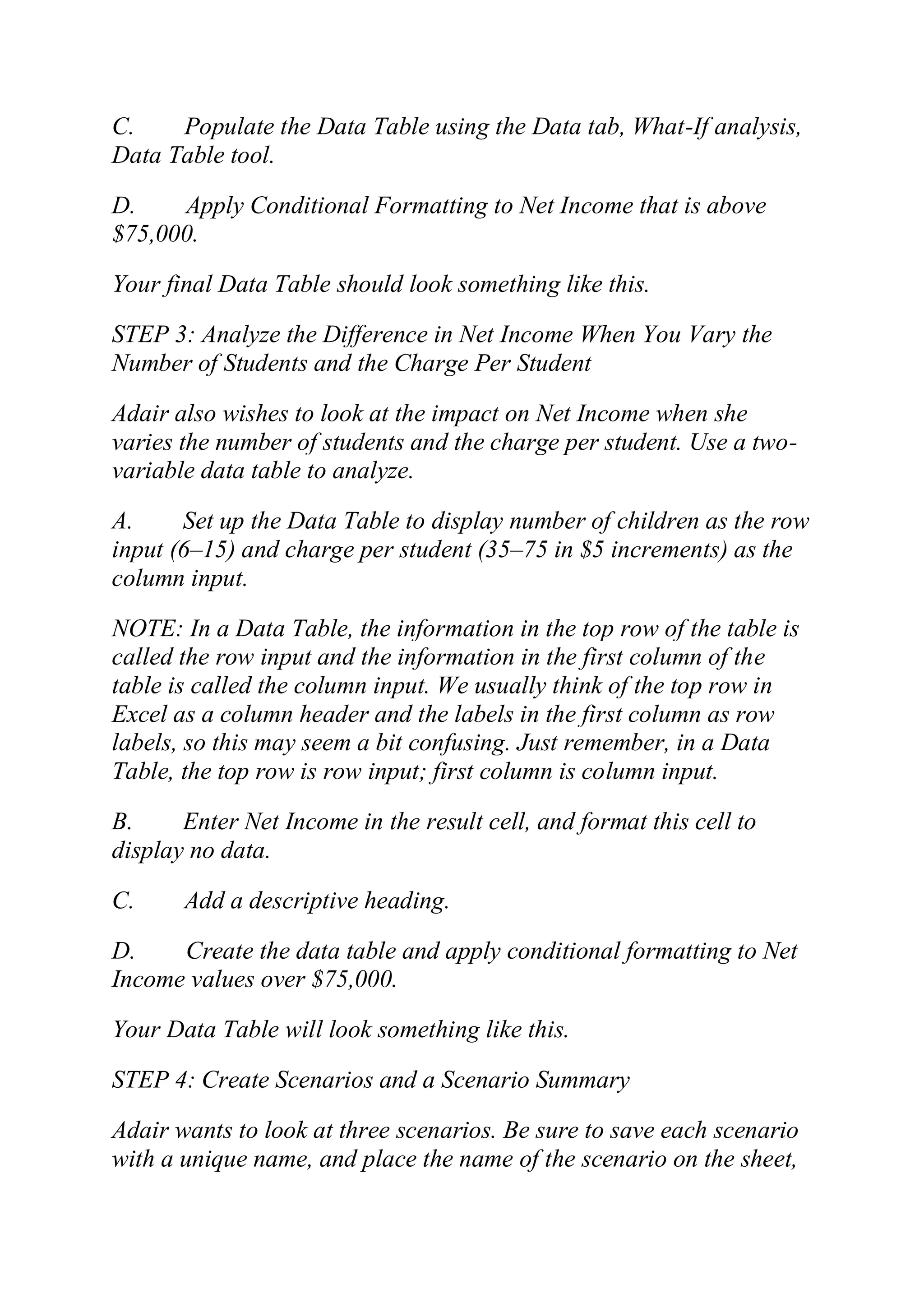 C. Populate the Data Table using the Data tab, What-If analysis,
Data Table tool.
D. Apply Conditional Formatting to Net Income that is above
$75,000.
Your final Data Table should look something like this.
STEP 3: Analyze the Difference in Net Income When You Vary the
Number of Students and the Charge Per Student
Adair also wishes to look at the impact on Net Income when she
varies the number of students and the charge per student. Use a two-
variable data table to analyze.
A. Set up the Data Table to display number of children as the row
input (6–15) and charge per student (35–75 in $5 increments) as the
column input.
NOTE: In a Data Table, the information in the top row of the table is
called the row input and the information in the first column of the
table is called the column input. We usually think of the top row in
Excel as a column header and the labels in the first column as row
labels, so this may seem a bit confusing. Just remember, in a Data
Table, the top row is row input; first column is column input.
B. Enter Net Income in the result cell, and format this cell to
display no data.
C. Add a descriptive heading.
D. Create the data table and apply conditional formatting to Net
Income values over $75,000.
Your Data Table will look something like this.
STEP 4: Create Scenarios and a Scenario Summary
Adair wants to look at three scenarios. Be sure to save each scenario
with a unique name, and place the name of the scenario on the sheet,
 
