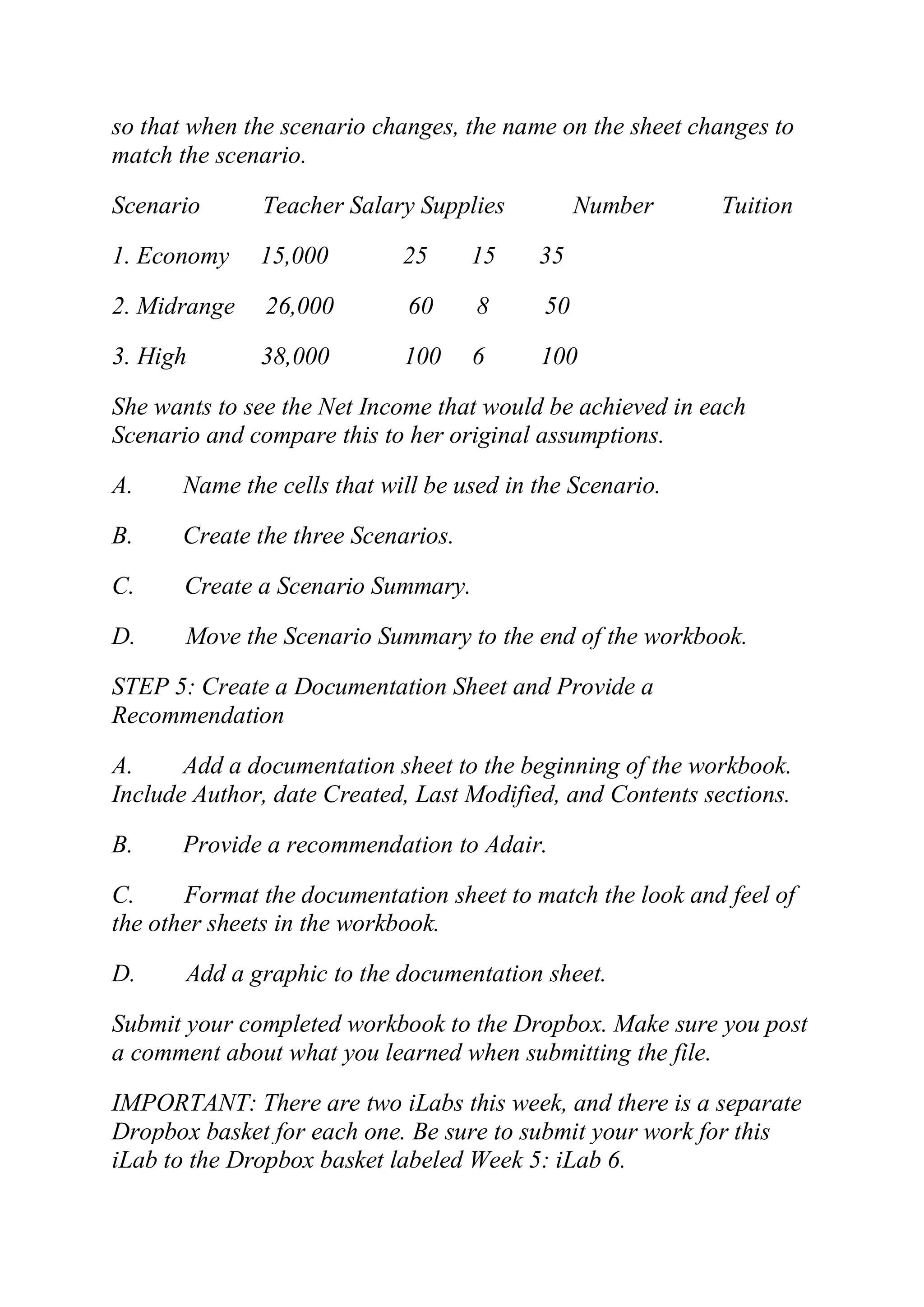 so that when the scenario changes, the name on the sheet changes to
match the scenario.
Scenario Teacher Salary Supplies Number Tuition
1. Economy 15,000 25 15 35
2. Midrange 26,000 60 8 50
3. High 38,000 100 6 100
She wants to see the Net Income that would be achieved in each
Scenario and compare this to her original assumptions.
A. Name the cells that will be used in the Scenario.
B. Create the three Scenarios.
C. Create a Scenario Summary.
D. Move the Scenario Summary to the end of the workbook.
STEP 5: Create a Documentation Sheet and Provide a
Recommendation
A. Add a documentation sheet to the beginning of the workbook.
Include Author, date Created, Last Modified, and Contents sections.
B. Provide a recommendation to Adair.
C. Format the documentation sheet to match the look and feel of
the other sheets in the workbook.
D. Add a graphic to the documentation sheet.
Submit your completed workbook to the Dropbox. Make sure you post
a comment about what you learned when submitting the file.
IMPORTANT: There are two iLabs this week, and there is a separate
Dropbox basket for each one. Be sure to submit your work for this
iLab to the Dropbox basket labeled Week 5: iLab 6.
 