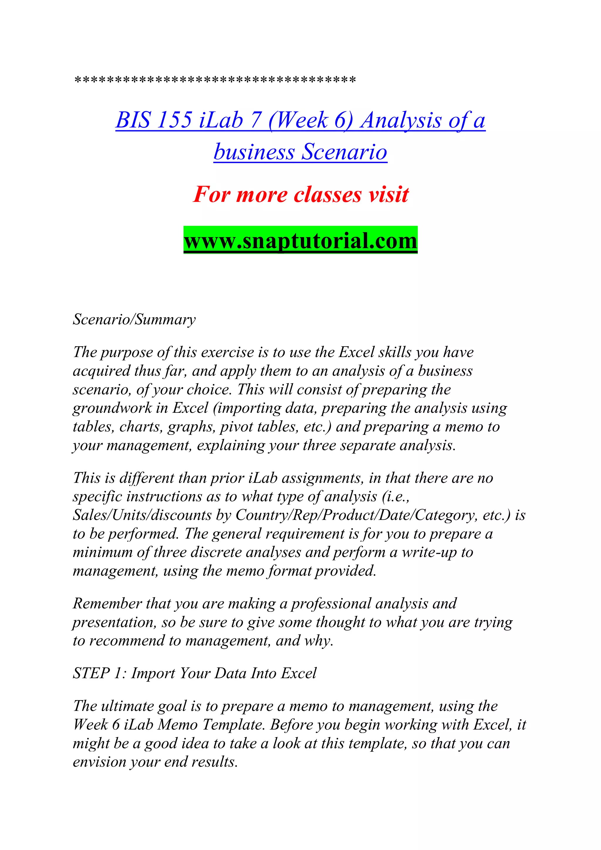 ***********************************
BIS 155 iLab 7 (Week 6) Analysis of a
business Scenario
For more classes visit
www.snaptutorial.com
Scenario/Summary
The purpose of this exercise is to use the Excel skills you have
acquired thus far, and apply them to an analysis of a business
scenario, of your choice. This will consist of preparing the
groundwork in Excel (importing data, preparing the analysis using
tables, charts, graphs, pivot tables, etc.) and preparing a memo to
your management, explaining your three separate analysis.
This is different than prior iLab assignments, in that there are no
specific instructions as to what type of analysis (i.e.,
Sales/Units/discounts by Country/Rep/Product/Date/Category, etc.) is
to be performed. The general requirement is for you to prepare a
minimum of three discrete analyses and perform a write-up to
management, using the memo format provided.
Remember that you are making a professional analysis and
presentation, so be sure to give some thought to what you are trying
to recommend to management, and why.
STEP 1: Import Your Data Into Excel
The ultimate goal is to prepare a memo to management, using the
Week 6 iLab Memo Template. Before you begin working with Excel, it
might be a good idea to take a look at this template, so that you can
envision your end results.
 