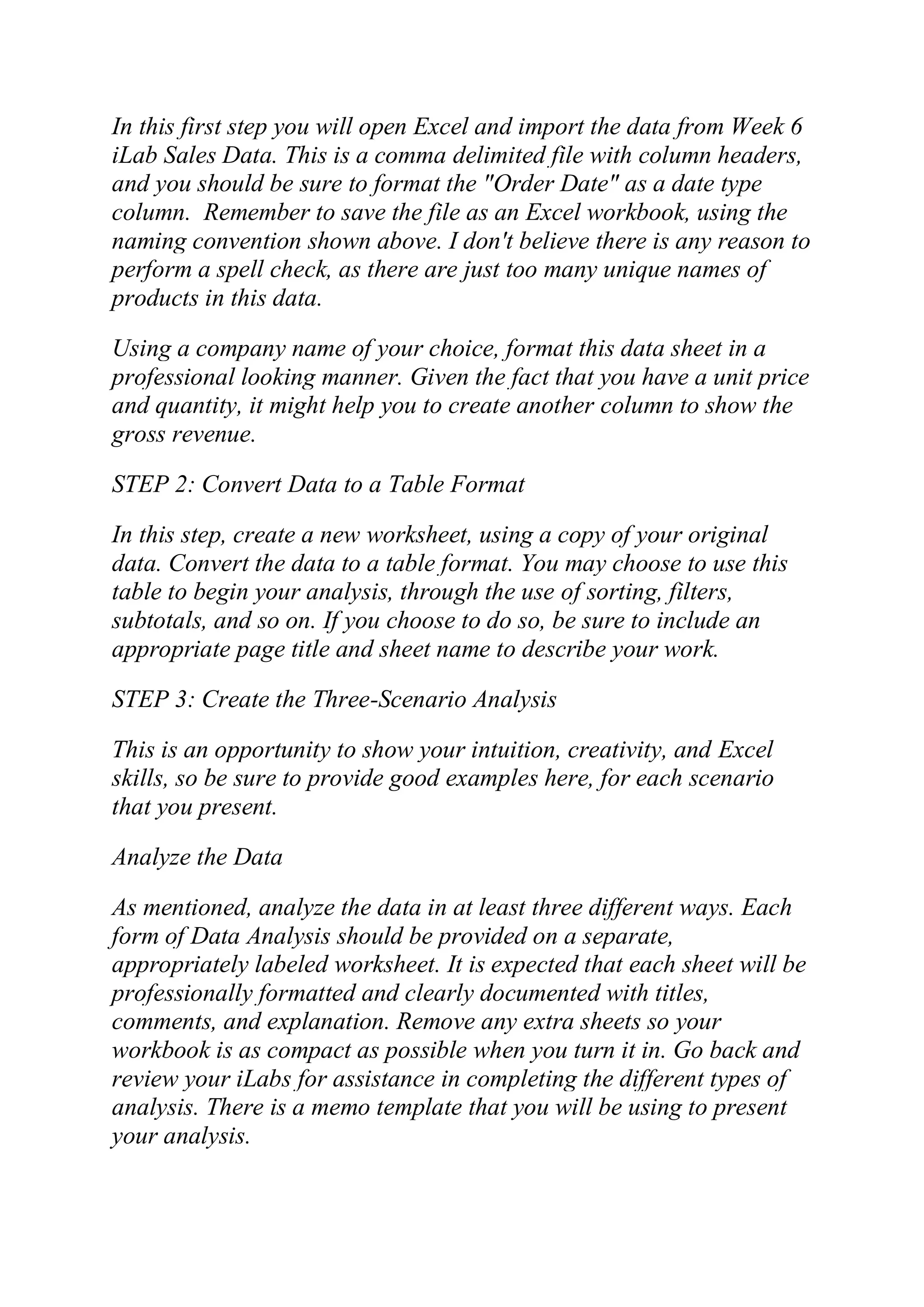 In this first step you will open Excel and import the data from Week 6
iLab Sales Data. This is a comma delimited file with column headers,
and you should be sure to format the "Order Date" as a date type
column. Remember to save the file as an Excel workbook, using the
naming convention shown above. I don't believe there is any reason to
perform a spell check, as there are just too many unique names of
products in this data.
Using a company name of your choice, format this data sheet in a
professional looking manner. Given the fact that you have a unit price
and quantity, it might help you to create another column to show the
gross revenue.
STEP 2: Convert Data to a Table Format
In this step, create a new worksheet, using a copy of your original
data. Convert the data to a table format. You may choose to use this
table to begin your analysis, through the use of sorting, filters,
subtotals, and so on. If you choose to do so, be sure to include an
appropriate page title and sheet name to describe your work.
STEP 3: Create the Three-Scenario Analysis
This is an opportunity to show your intuition, creativity, and Excel
skills, so be sure to provide good examples here, for each scenario
that you present.
Analyze the Data
As mentioned, analyze the data in at least three different ways. Each
form of Data Analysis should be provided on a separate,
appropriately labeled worksheet. It is expected that each sheet will be
professionally formatted and clearly documented with titles,
comments, and explanation. Remove any extra sheets so your
workbook is as compact as possible when you turn it in. Go back and
review your iLabs for assistance in completing the different types of
analysis. There is a memo template that you will be using to present
your analysis.
 