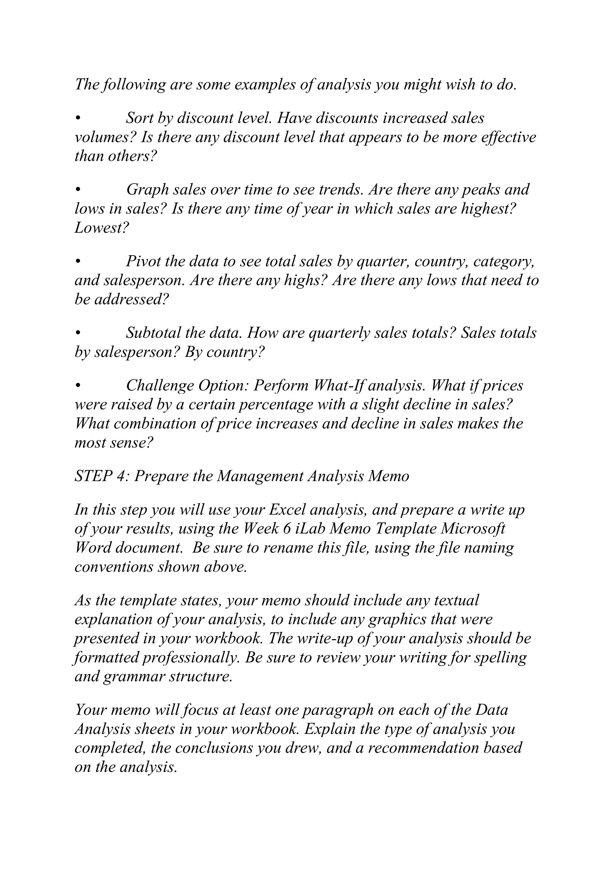 The following are some examples of analysis you might wish to do.
• Sort by discount level. Have discounts increased sales
volumes? Is there any discount level that appears to be more effective
than others?
• Graph sales over time to see trends. Are there any peaks and
lows in sales? Is there any time of year in which sales are highest?
Lowest?
• Pivot the data to see total sales by quarter, country, category,
and salesperson. Are there any highs? Are there any lows that need to
be addressed?
• Subtotal the data. How are quarterly sales totals? Sales totals
by salesperson? By country?
• Challenge Option: Perform What-If analysis. What if prices
were raised by a certain percentage with a slight decline in sales?
What combination of price increases and decline in sales makes the
most sense?
STEP 4: Prepare the Management Analysis Memo
In this step you will use your Excel analysis, and prepare a write up
of your results, using the Week 6 iLab Memo Template Microsoft
Word document. Be sure to rename this file, using the file naming
conventions shown above.
As the template states, your memo should include any textual
explanation of your analysis, to include any graphics that were
presented in your workbook. The write-up of your analysis should be
formatted professionally. Be sure to review your writing for spelling
and grammar structure.
Your memo will focus at least one paragraph on each of the Data
Analysis sheets in your workbook. Explain the type of analysis you
completed, the conclusions you drew, and a recommendation based
on the analysis.
 