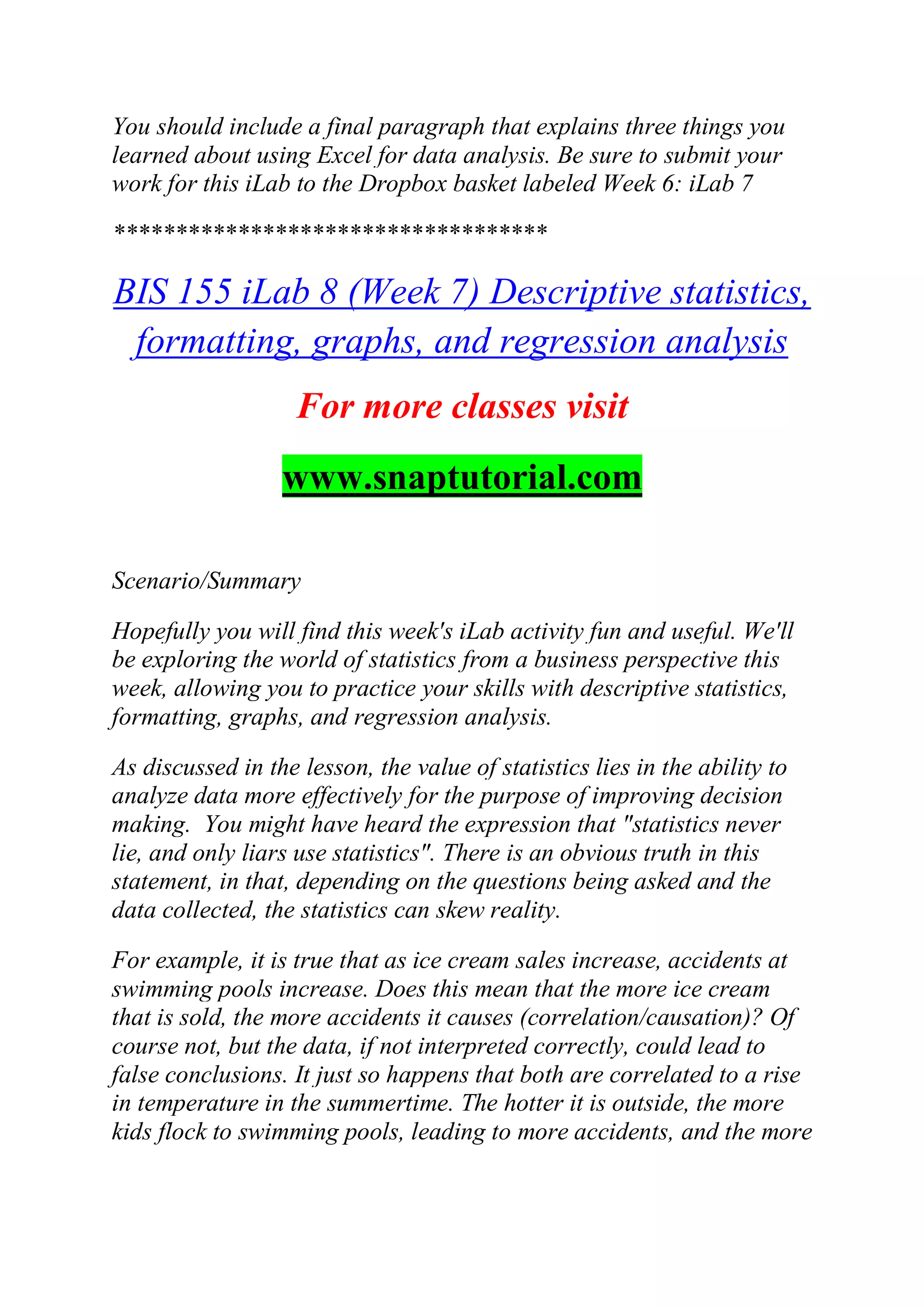 You should include a final paragraph that explains three things you
learned about using Excel for data analysis. Be sure to submit your
work for this iLab to the Dropbox basket labeled Week 6: iLab 7
***********************************
BIS 155 iLab 8 (Week 7) Descriptive statistics,
formatting, graphs, and regression analysis
For more classes visit
www.snaptutorial.com
Scenario/Summary
Hopefully you will find this week's iLab activity fun and useful. We'll
be exploring the world of statistics from a business perspective this
week, allowing you to practice your skills with descriptive statistics,
formatting, graphs, and regression analysis.
As discussed in the lesson, the value of statistics lies in the ability to
analyze data more effectively for the purpose of improving decision
making. You might have heard the expression that "statistics never
lie, and only liars use statistics". There is an obvious truth in this
statement, in that, depending on the questions being asked and the
data collected, the statistics can skew reality.
For example, it is true that as ice cream sales increase, accidents at
swimming pools increase. Does this mean that the more ice cream
that is sold, the more accidents it causes (correlation/causation)? Of
course not, but the data, if not interpreted correctly, could lead to
false conclusions. It just so happens that both are correlated to a rise
in temperature in the summertime. The hotter it is outside, the more
kids flock to swimming pools, leading to more accidents, and the more
 