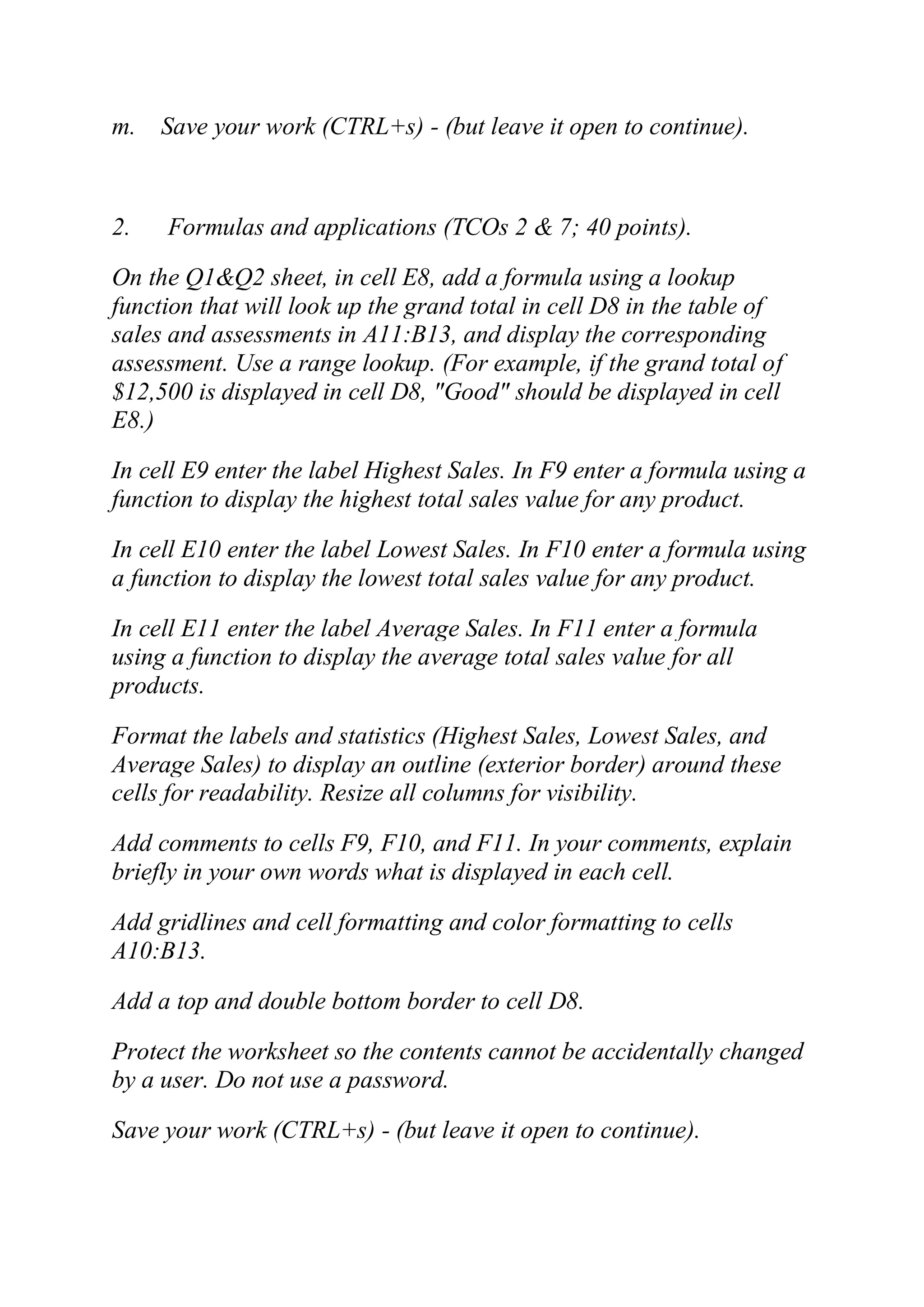 m. Save your work (CTRL+s) - (but leave it open to continue).
2. Formulas and applications (TCOs 2 & 7; 40 points).
On the Q1&Q2 sheet, in cell E8, add a formula using a lookup
function that will look up the grand total in cell D8 in the table of
sales and assessments in A11:B13, and display the corresponding
assessment. Use a range lookup. (For example, if the grand total of
$12,500 is displayed in cell D8, "Good" should be displayed in cell
E8.)
In cell E9 enter the label Highest Sales. In F9 enter a formula using a
function to display the highest total sales value for any product.
In cell E10 enter the label Lowest Sales. In F10 enter a formula using
a function to display the lowest total sales value for any product.
In cell E11 enter the label Average Sales. In F11 enter a formula
using a function to display the average total sales value for all
products.
Format the labels and statistics (Highest Sales, Lowest Sales, and
Average Sales) to display an outline (exterior border) around these
cells for readability. Resize all columns for visibility.
Add comments to cells F9, F10, and F11. In your comments, explain
briefly in your own words what is displayed in each cell.
Add gridlines and cell formatting and color formatting to cells
A10:B13.
Add a top and double bottom border to cell D8.
Protect the worksheet so the contents cannot be accidentally changed
by a user. Do not use a password.
Save your work (CTRL+s) - (but leave it open to continue).
 