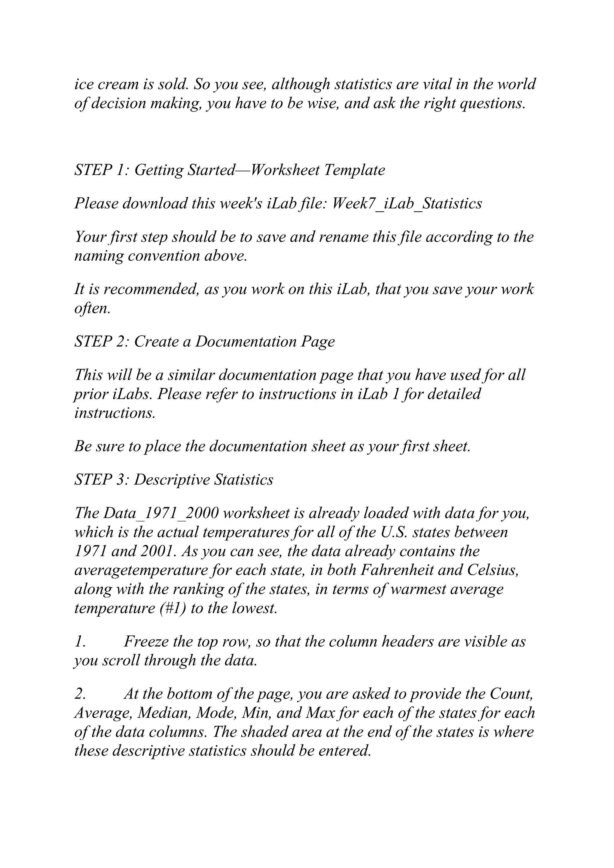 ice cream is sold. So you see, although statistics are vital in the world
of decision making, you have to be wise, and ask the right questions.
STEP 1: Getting Started—Worksheet Template
Please download this week's iLab file: Week7_iLab_Statistics
Your first step should be to save and rename this file according to the
naming convention above.
It is recommended, as you work on this iLab, that you save your work
often.
STEP 2: Create a Documentation Page
This will be a similar documentation page that you have used for all
prior iLabs. Please refer to instructions in iLab 1 for detailed
instructions.
Be sure to place the documentation sheet as your first sheet.
STEP 3: Descriptive Statistics
The Data_1971_2000 worksheet is already loaded with data for you,
which is the actual temperatures for all of the U.S. states between
1971 and 2001. As you can see, the data already contains the
averagetemperature for each state, in both Fahrenheit and Celsius,
along with the ranking of the states, in terms of warmest average
temperature (#1) to the lowest.
1. Freeze the top row, so that the column headers are visible as
you scroll through the data.
2. At the bottom of the page, you are asked to provide the Count,
Average, Median, Mode, Min, and Max for each of the states for each
of the data columns. The shaded area at the end of the states is where
these descriptive statistics should be entered.
 