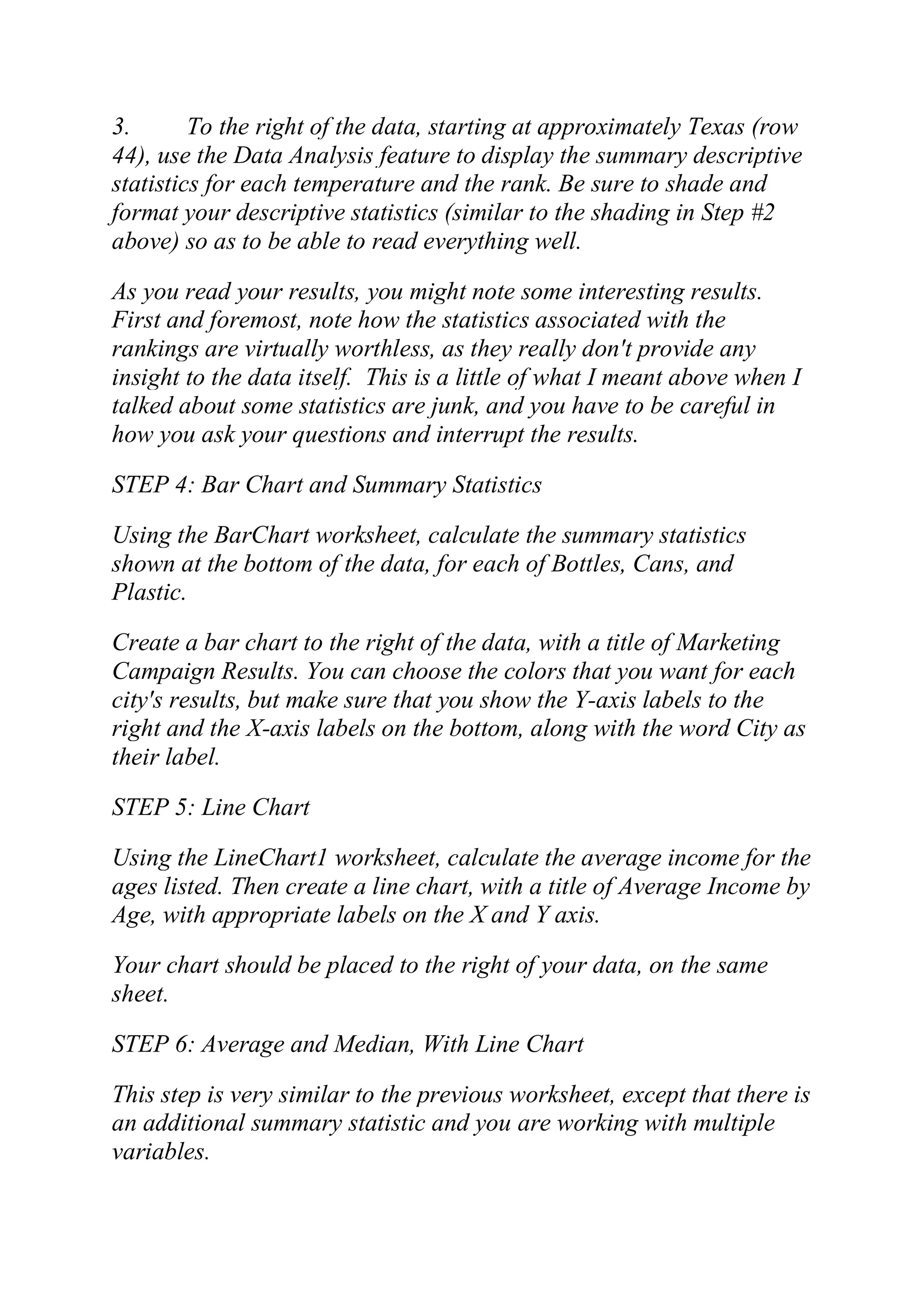 3. To the right of the data, starting at approximately Texas (row
44), use the Data Analysis feature to display the summary descriptive
statistics for each temperature and the rank. Be sure to shade and
format your descriptive statistics (similar to the shading in Step #2
above) so as to be able to read everything well.
As you read your results, you might note some interesting results.
First and foremost, note how the statistics associated with the
rankings are virtually worthless, as they really don't provide any
insight to the data itself. This is a little of what I meant above when I
talked about some statistics are junk, and you have to be careful in
how you ask your questions and interrupt the results.
STEP 4: Bar Chart and Summary Statistics
Using the BarChart worksheet, calculate the summary statistics
shown at the bottom of the data, for each of Bottles, Cans, and
Plastic.
Create a bar chart to the right of the data, with a title of Marketing
Campaign Results. You can choose the colors that you want for each
city's results, but make sure that you show the Y-axis labels to the
right and the X-axis labels on the bottom, along with the word City as
their label.
STEP 5: Line Chart
Using the LineChart1 worksheet, calculate the average income for the
ages listed. Then create a line chart, with a title of Average Income by
Age, with appropriate labels on the X and Y axis.
Your chart should be placed to the right of your data, on the same
sheet.
STEP 6: Average and Median, With Line Chart
This step is very similar to the previous worksheet, except that there is
an additional summary statistic and you are working with multiple
variables.
 