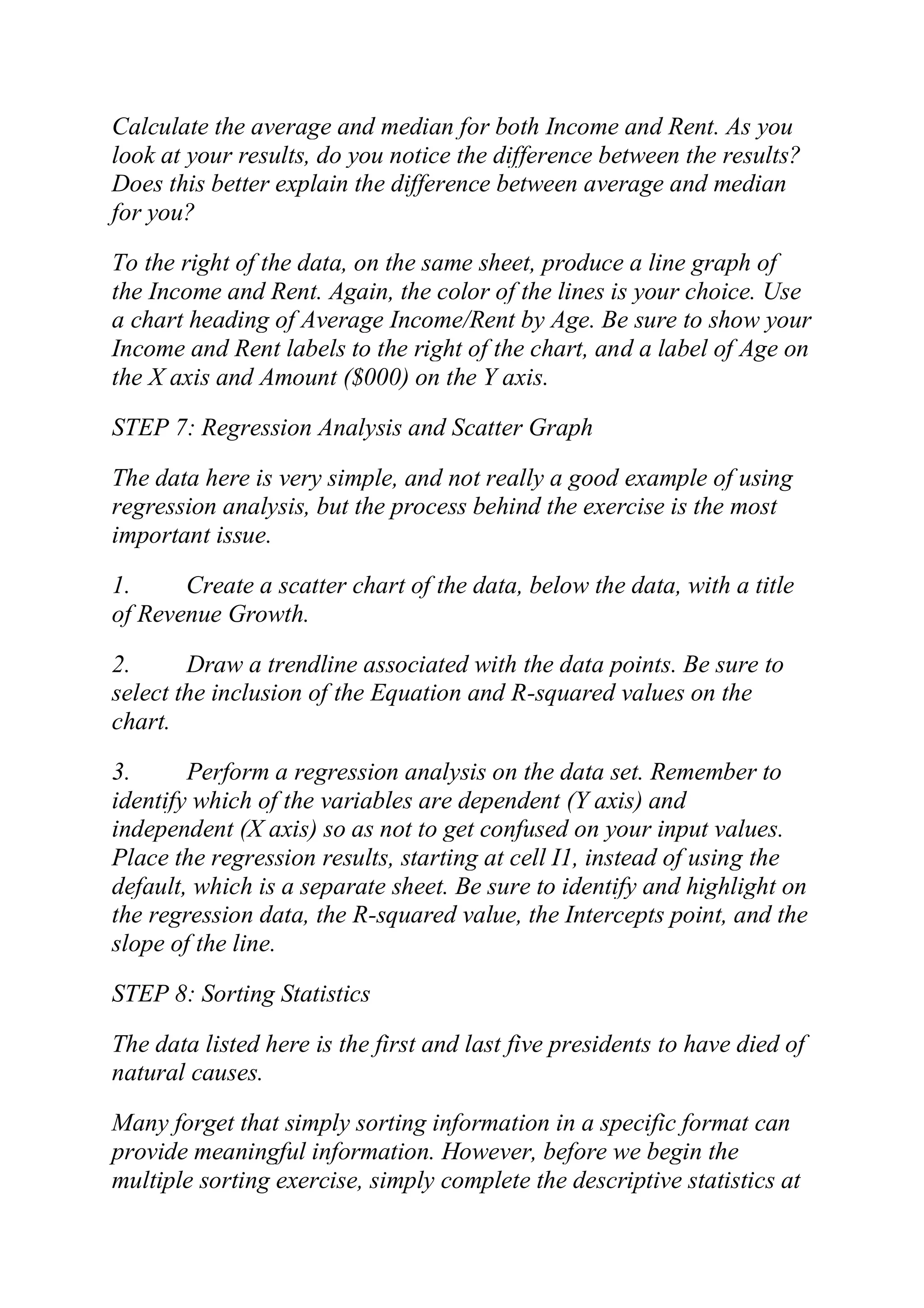 Calculate the average and median for both Income and Rent. As you
look at your results, do you notice the difference between the results?
Does this better explain the difference between average and median
for you?
To the right of the data, on the same sheet, produce a line graph of
the Income and Rent. Again, the color of the lines is your choice. Use
a chart heading of Average Income/Rent by Age. Be sure to show your
Income and Rent labels to the right of the chart, and a label of Age on
the X axis and Amount ($000) on the Y axis.
STEP 7: Regression Analysis and Scatter Graph
The data here is very simple, and not really a good example of using
regression analysis, but the process behind the exercise is the most
important issue.
1. Create a scatter chart of the data, below the data, with a title
of Revenue Growth.
2. Draw a trendline associated with the data points. Be sure to
select the inclusion of the Equation and R-squared values on the
chart.
3. Perform a regression analysis on the data set. Remember to
identify which of the variables are dependent (Y axis) and
independent (X axis) so as not to get confused on your input values.
Place the regression results, starting at cell I1, instead of using the
default, which is a separate sheet. Be sure to identify and highlight on
the regression data, the R-squared value, the Intercepts point, and the
slope of the line.
STEP 8: Sorting Statistics
The data listed here is the first and last five presidents to have died of
natural causes.
Many forget that simply sorting information in a specific format can
provide meaningful information. However, before we begin the
multiple sorting exercise, simply complete the descriptive statistics at
 