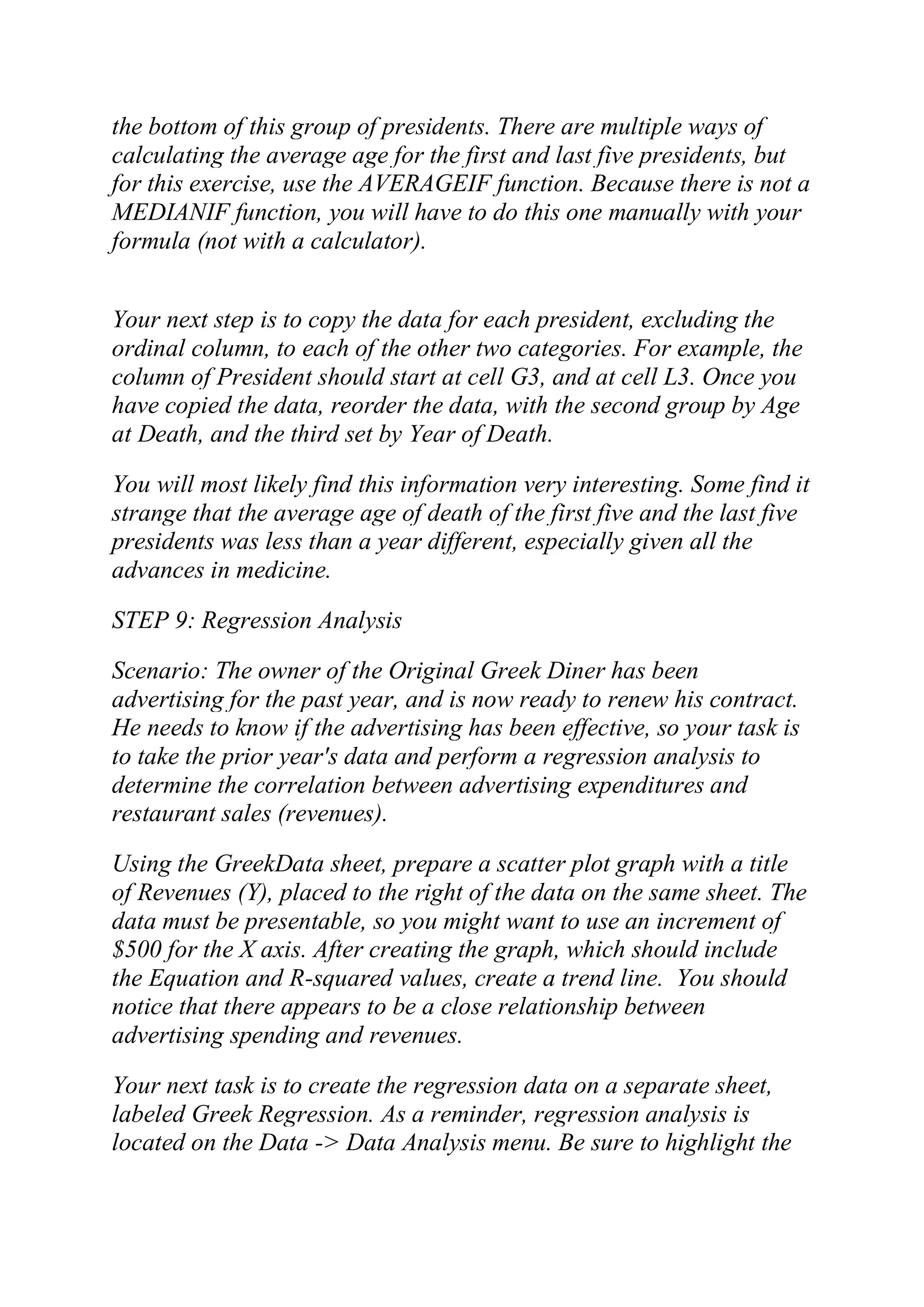 the bottom of this group of presidents. There are multiple ways of
calculating the average age for the first and last five presidents, but
for this exercise, use the AVERAGEIF function. Because there is not a
MEDIANIF function, you will have to do this one manually with your
formula (not with a calculator).
Your next step is to copy the data for each president, excluding the
ordinal column, to each of the other two categories. For example, the
column of President should start at cell G3, and at cell L3. Once you
have copied the data, reorder the data, with the second group by Age
at Death, and the third set by Year of Death.
You will most likely find this information very interesting. Some find it
strange that the average age of death of the first five and the last five
presidents was less than a year different, especially given all the
advances in medicine.
STEP 9: Regression Analysis
Scenario: The owner of the Original Greek Diner has been
advertising for the past year, and is now ready to renew his contract.
He needs to know if the advertising has been effective, so your task is
to take the prior year's data and perform a regression analysis to
determine the correlation between advertising expenditures and
restaurant sales (revenues).
Using the GreekData sheet, prepare a scatter plot graph with a title
of Revenues (Y), placed to the right of the data on the same sheet. The
data must be presentable, so you might want to use an increment of
$500 for the X axis. After creating the graph, which should include
the Equation and R-squared values, create a trend line. You should
notice that there appears to be a close relationship between
advertising spending and revenues.
Your next task is to create the regression data on a separate sheet,
labeled Greek Regression. As a reminder, regression analysis is
located on the Data -> Data Analysis menu. Be sure to highlight the
 
