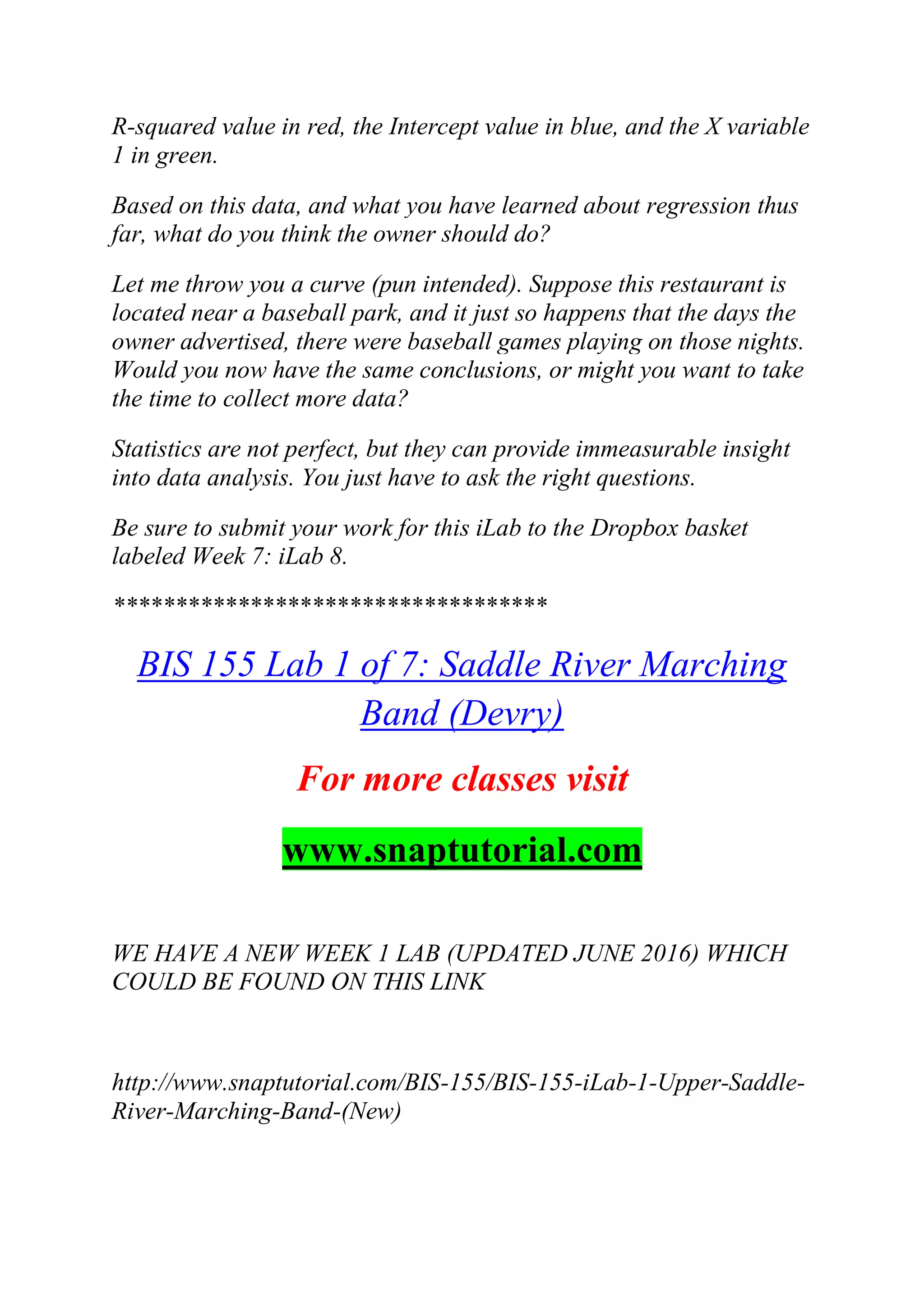 R-squared value in red, the Intercept value in blue, and the X variable
1 in green.
Based on this data, and what you have learned about regression thus
far, what do you think the owner should do?
Let me throw you a curve (pun intended). Suppose this restaurant is
located near a baseball park, and it just so happens that the days the
owner advertised, there were baseball games playing on those nights.
Would you now have the same conclusions, or might you want to take
the time to collect more data?
Statistics are not perfect, but they can provide immeasurable insight
into data analysis. You just have to ask the right questions.
Be sure to submit your work for this iLab to the Dropbox basket
labeled Week 7: iLab 8.
***********************************
BIS 155 Lab 1 of 7: Saddle River Marching
Band (Devry)
For more classes visit
www.snaptutorial.com
WE HAVE A NEW WEEK 1 LAB (UPDATED JUNE 2016) WHICH
COULD BE FOUND ON THIS LINK
http://www.snaptutorial.com/BIS-155/BIS-155-iLab-1-Upper-Saddle-
River-Marching-Band-(New)
 
