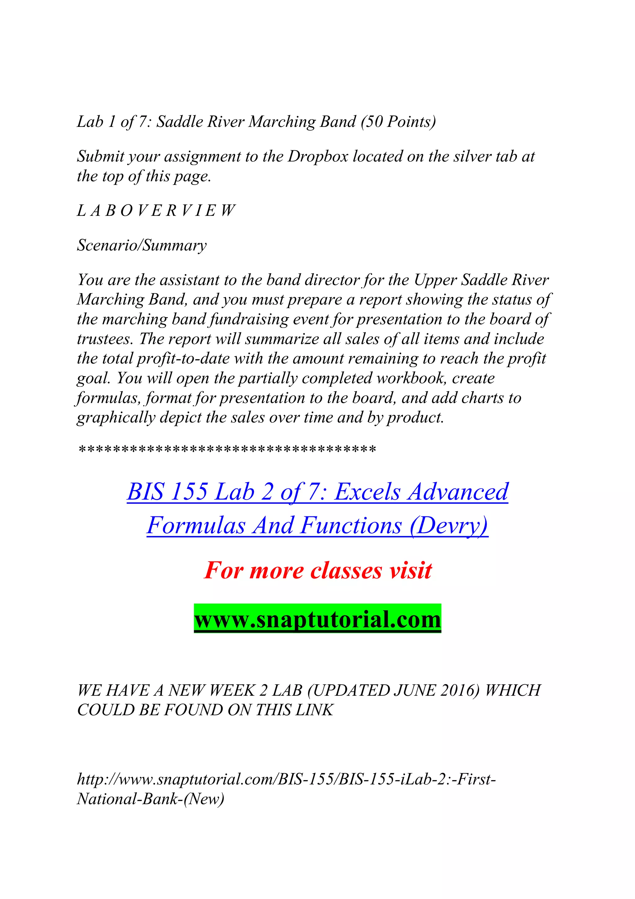 Lab 1 of 7: Saddle River Marching Band (50 Points)
Submit your assignment to the Dropbox located on the silver tab at
the top of this page.
L A B O V E R V I E W
Scenario/Summary
You are the assistant to the band director for the Upper Saddle River
Marching Band, and you must prepare a report showing the status of
the marching band fundraising event for presentation to the board of
trustees. The report will summarize all sales of all items and include
the total profit-to-date with the amount remaining to reach the profit
goal. You will open the partially completed workbook, create
formulas, format for presentation to the board, and add charts to
graphically depict the sales over time and by product.
***********************************
BIS 155 Lab 2 of 7: Excels Advanced
Formulas And Functions (Devry)
For more classes visit
www.snaptutorial.com
WE HAVE A NEW WEEK 2 LAB (UPDATED JUNE 2016) WHICH
COULD BE FOUND ON THIS LINK
http://www.snaptutorial.com/BIS-155/BIS-155-iLab-2:-First-
National-Bank-(New)
 