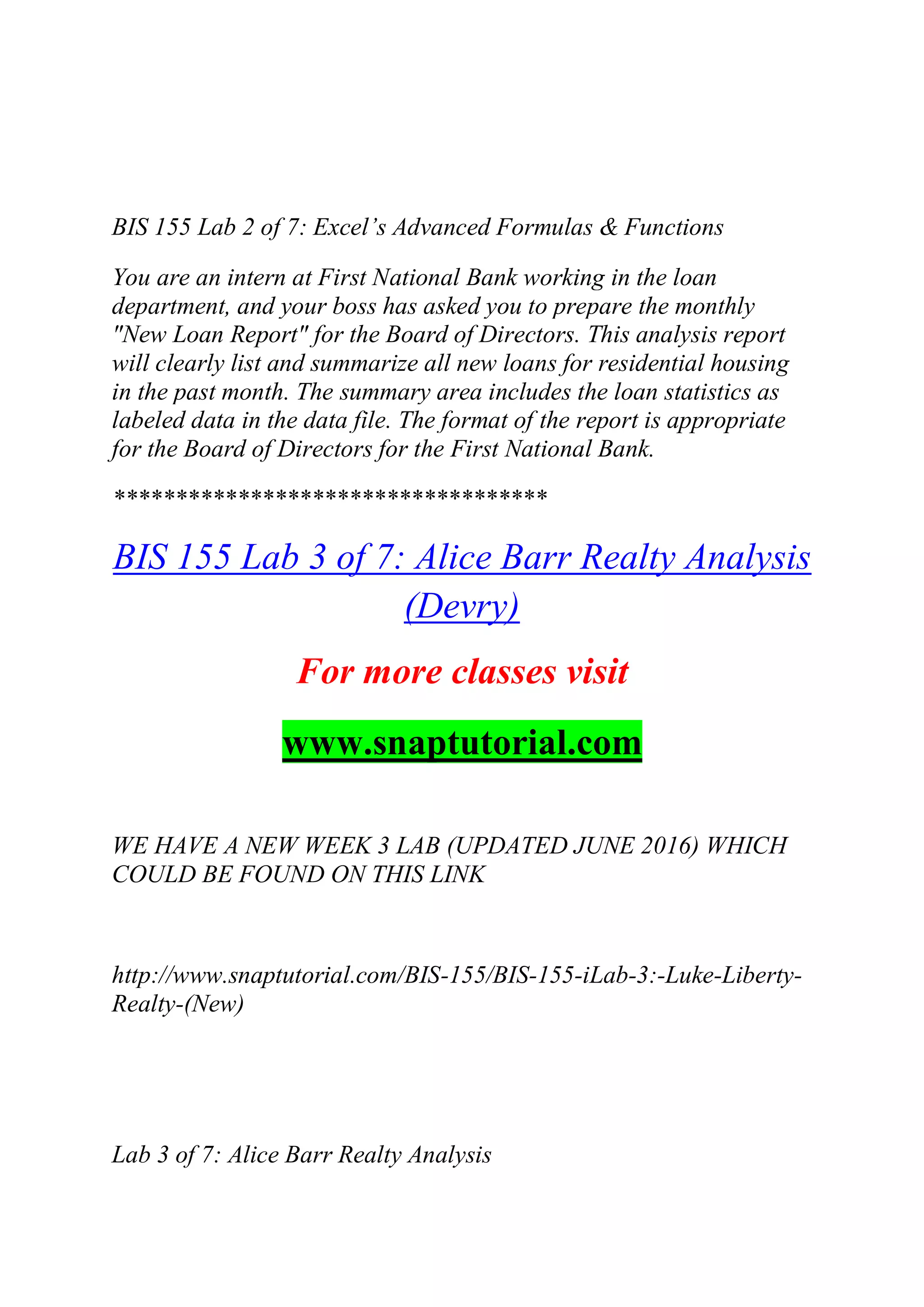 BIS 155 Lab 2 of 7: Excel‘s Advanced Formulas & Functions
You are an intern at First National Bank working in the loan
department, and your boss has asked you to prepare the monthly
"New Loan Report" for the Board of Directors. This analysis report
will clearly list and summarize all new loans for residential housing
in the past month. The summary area includes the loan statistics as
labeled data in the data file. The format of the report is appropriate
for the Board of Directors for the First National Bank.
***********************************
BIS 155 Lab 3 of 7: Alice Barr Realty Analysis
(Devry)
For more classes visit
www.snaptutorial.com
WE HAVE A NEW WEEK 3 LAB (UPDATED JUNE 2016) WHICH
COULD BE FOUND ON THIS LINK
http://www.snaptutorial.com/BIS-155/BIS-155-iLab-3:-Luke-Liberty-
Realty-(New)
Lab 3 of 7: Alice Barr Realty Analysis
 