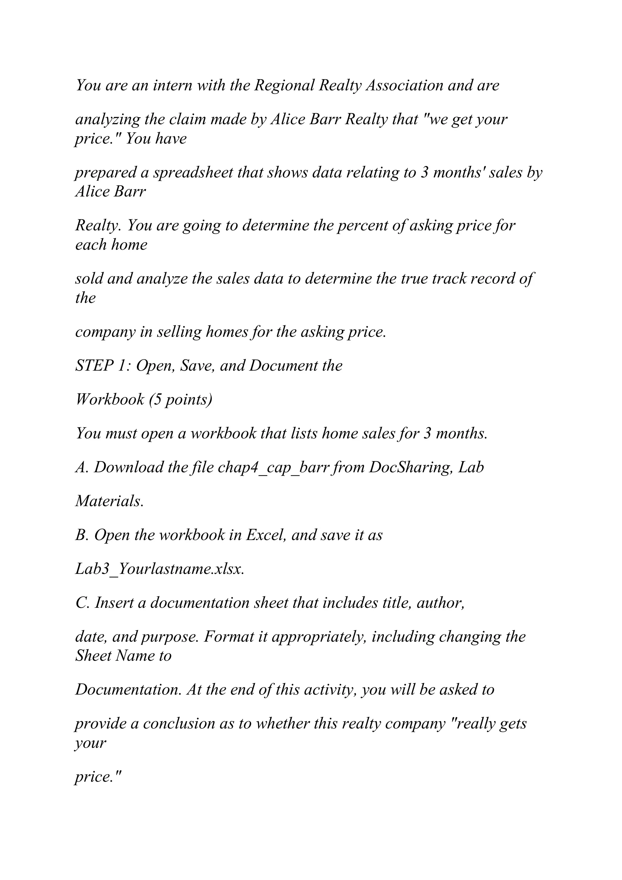 You are an intern with the Regional Realty Association and are
analyzing the claim made by Alice Barr Realty that "we get your
price." You have
prepared a spreadsheet that shows data relating to 3 months' sales by
Alice Barr
Realty. You are going to determine the percent of asking price for
each home
sold and analyze the sales data to determine the true track record of
the
company in selling homes for the asking price.
STEP 1: Open, Save, and Document the
Workbook (5 points)
You must open a workbook that lists home sales for 3 months.
A. Download the file chap4_cap_barr from DocSharing, Lab
Materials.
B. Open the workbook in Excel, and save it as
Lab3_Yourlastname.xlsx.
C. Insert a documentation sheet that includes title, author,
date, and purpose. Format it appropriately, including changing the
Sheet Name to
Documentation. At the end of this activity, you will be asked to
provide a conclusion as to whether this realty company "really gets
your
price."
 