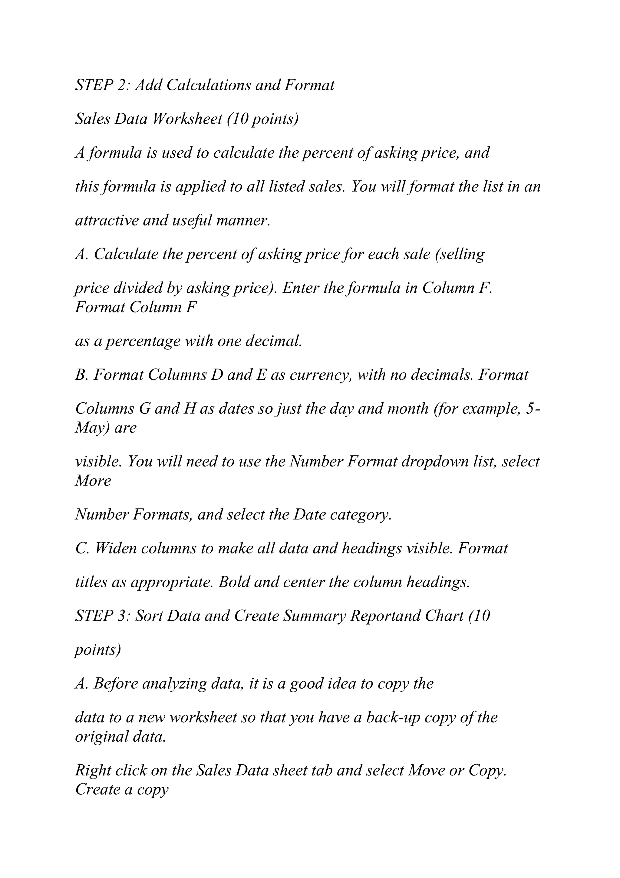 STEP 2: Add Calculations and Format
Sales Data Worksheet (10 points)
A formula is used to calculate the percent of asking price, and
this formula is applied to all listed sales. You will format the list in an
attractive and useful manner.
A. Calculate the percent of asking price for each sale (selling
price divided by asking price). Enter the formula in Column F.
Format Column F
as a percentage with one decimal.
B. Format Columns D and E as currency, with no decimals. Format
Columns G and H as dates so just the day and month (for example, 5-
May) are
visible. You will need to use the Number Format dropdown list, select
More
Number Formats, and select the Date category.
C. Widen columns to make all data and headings visible. Format
titles as appropriate. Bold and center the column headings.
STEP 3: Sort Data and Create Summary Reportand Chart (10
points)
A. Before analyzing data, it is a good idea to copy the
data to a new worksheet so that you have a back-up copy of the
original data.
Right click on the Sales Data sheet tab and select Move or Copy.
Create a copy
 