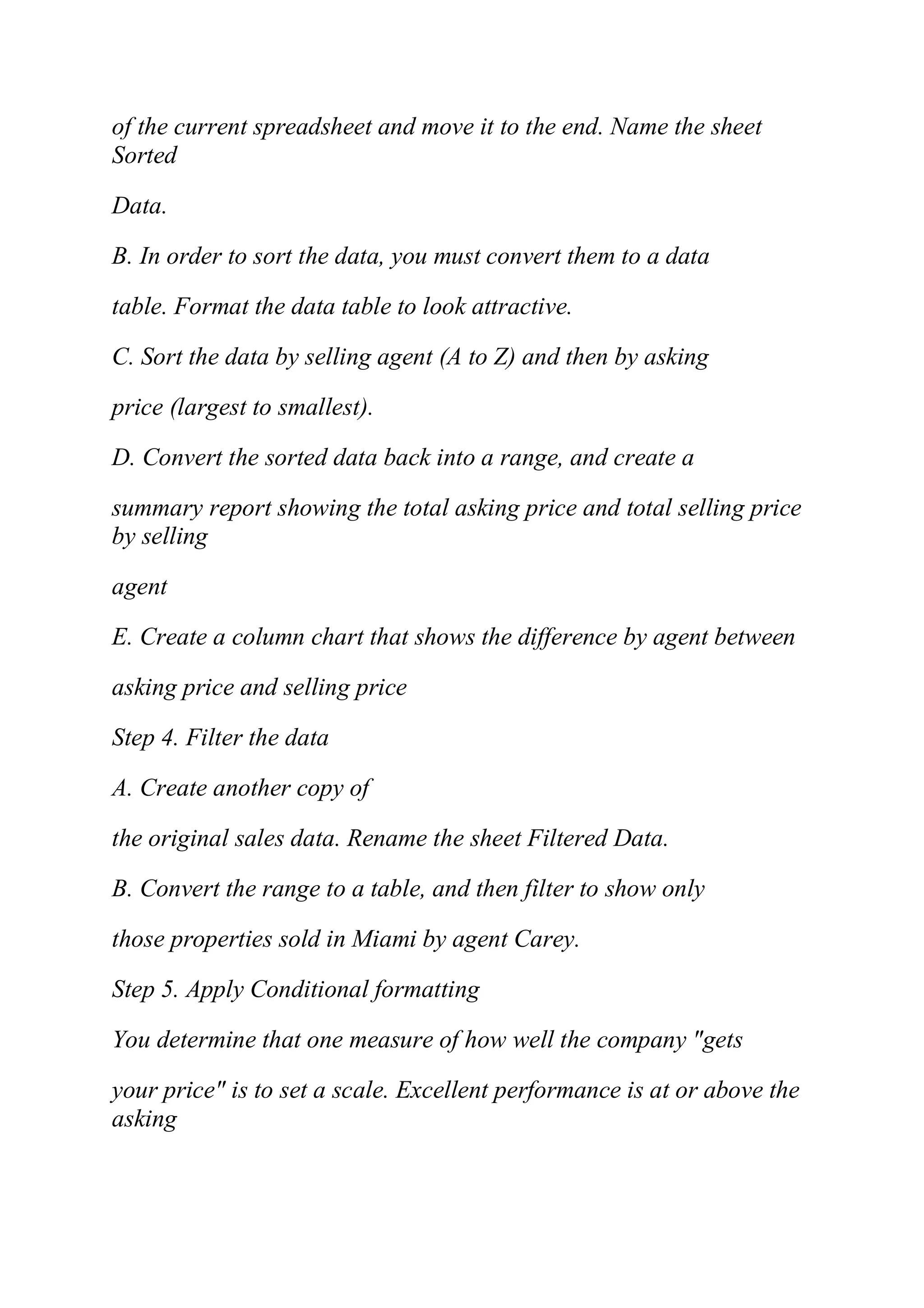 of the current spreadsheet and move it to the end. Name the sheet
Sorted
Data.
B. In order to sort the data, you must convert them to a data
table. Format the data table to look attractive.
C. Sort the data by selling agent (A to Z) and then by asking
price (largest to smallest).
D. Convert the sorted data back into a range, and create a
summary report showing the total asking price and total selling price
by selling
agent
E. Create a column chart that shows the difference by agent between
asking price and selling price
Step 4. Filter the data
A. Create another copy of
the original sales data. Rename the sheet Filtered Data.
B. Convert the range to a table, and then filter to show only
those properties sold in Miami by agent Carey.
Step 5. Apply Conditional formatting
You determine that one measure of how well the company "gets
your price" is to set a scale. Excellent performance is at or above the
asking
 