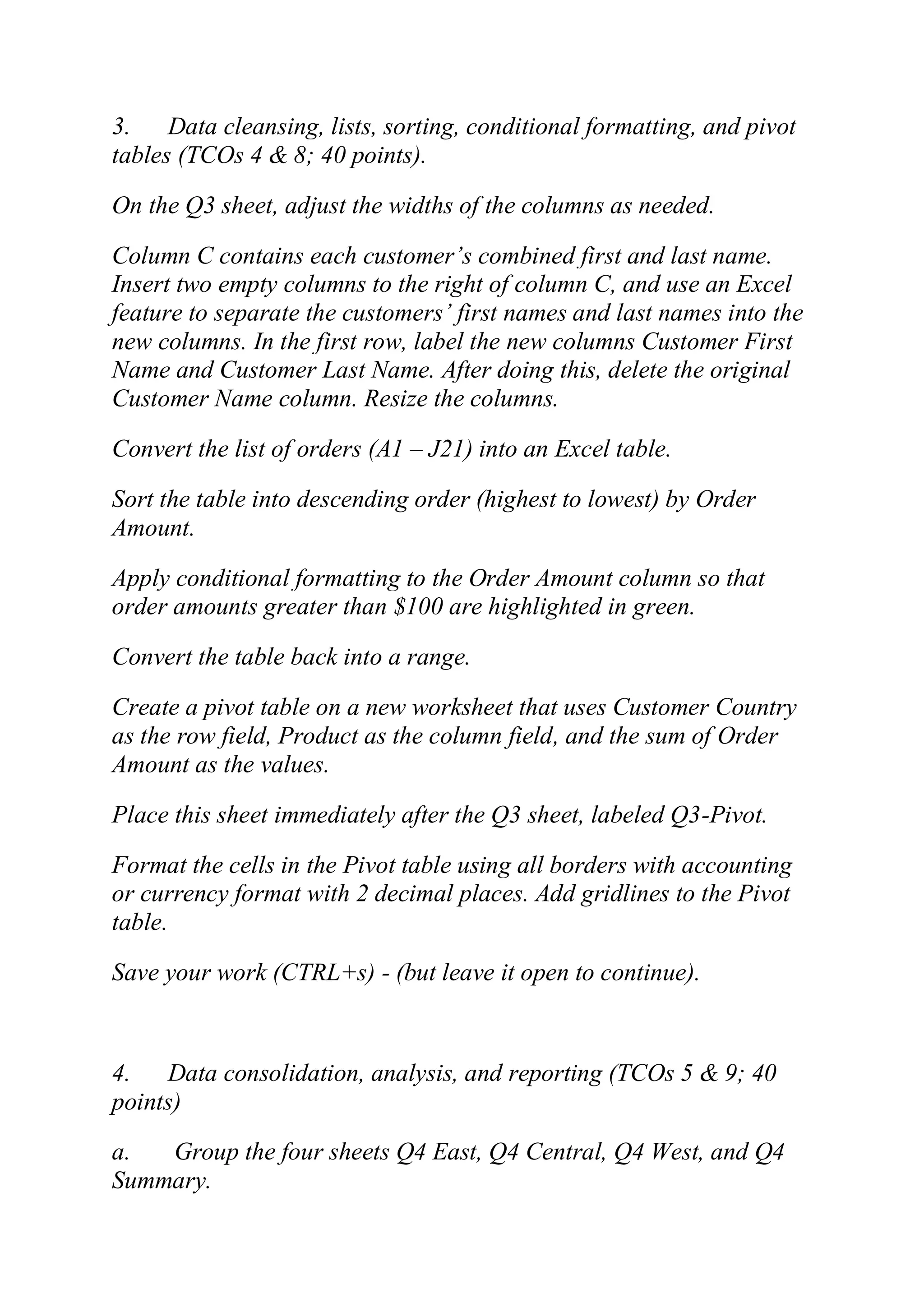 3. Data cleansing, lists, sorting, conditional formatting, and pivot
tables (TCOs 4 & 8; 40 points).
On the Q3 sheet, adjust the widths of the columns as needed.
Column C contains each customer‘s combined first and last name.
Insert two empty columns to the right of column C, and use an Excel
feature to separate the customers‘ first names and last names into the
new columns. In the first row, label the new columns Customer First
Name and Customer Last Name. After doing this, delete the original
Customer Name column. Resize the columns.
Convert the list of orders (A1 – J21) into an Excel table.
Sort the table into descending order (highest to lowest) by Order
Amount.
Apply conditional formatting to the Order Amount column so that
order amounts greater than $100 are highlighted in green.
Convert the table back into a range.
Create a pivot table on a new worksheet that uses Customer Country
as the row field, Product as the column field, and the sum of Order
Amount as the values.
Place this sheet immediately after the Q3 sheet, labeled Q3-Pivot.
Format the cells in the Pivot table using all borders with accounting
or currency format with 2 decimal places. Add gridlines to the Pivot
table.
Save your work (CTRL+s) - (but leave it open to continue).
4. Data consolidation, analysis, and reporting (TCOs 5 & 9; 40
points)
a. Group the four sheets Q4 East, Q4 Central, Q4 West, and Q4
Summary.
 