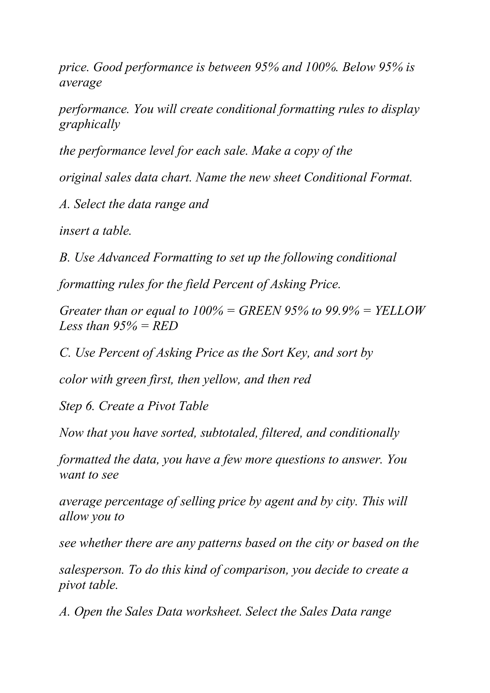 price. Good performance is between 95% and 100%. Below 95% is
average
performance. You will create conditional formatting rules to display
graphically
the performance level for each sale. Make a copy of the
original sales data chart. Name the new sheet Conditional Format.
A. Select the data range and
insert a table.
B. Use Advanced Formatting to set up the following conditional
formatting rules for the field Percent of Asking Price.
Greater than or equal to 100% = GREEN 95% to 99.9% = YELLOW
Less than 95% = RED
C. Use Percent of Asking Price as the Sort Key, and sort by
color with green first, then yellow, and then red
Step 6. Create a Pivot Table
Now that you have sorted, subtotaled, filtered, and conditionally
formatted the data, you have a few more questions to answer. You
want to see
average percentage of selling price by agent and by city. This will
allow you to
see whether there are any patterns based on the city or based on the
salesperson. To do this kind of comparison, you decide to create a
pivot table.
A. Open the Sales Data worksheet. Select the Sales Data range
 