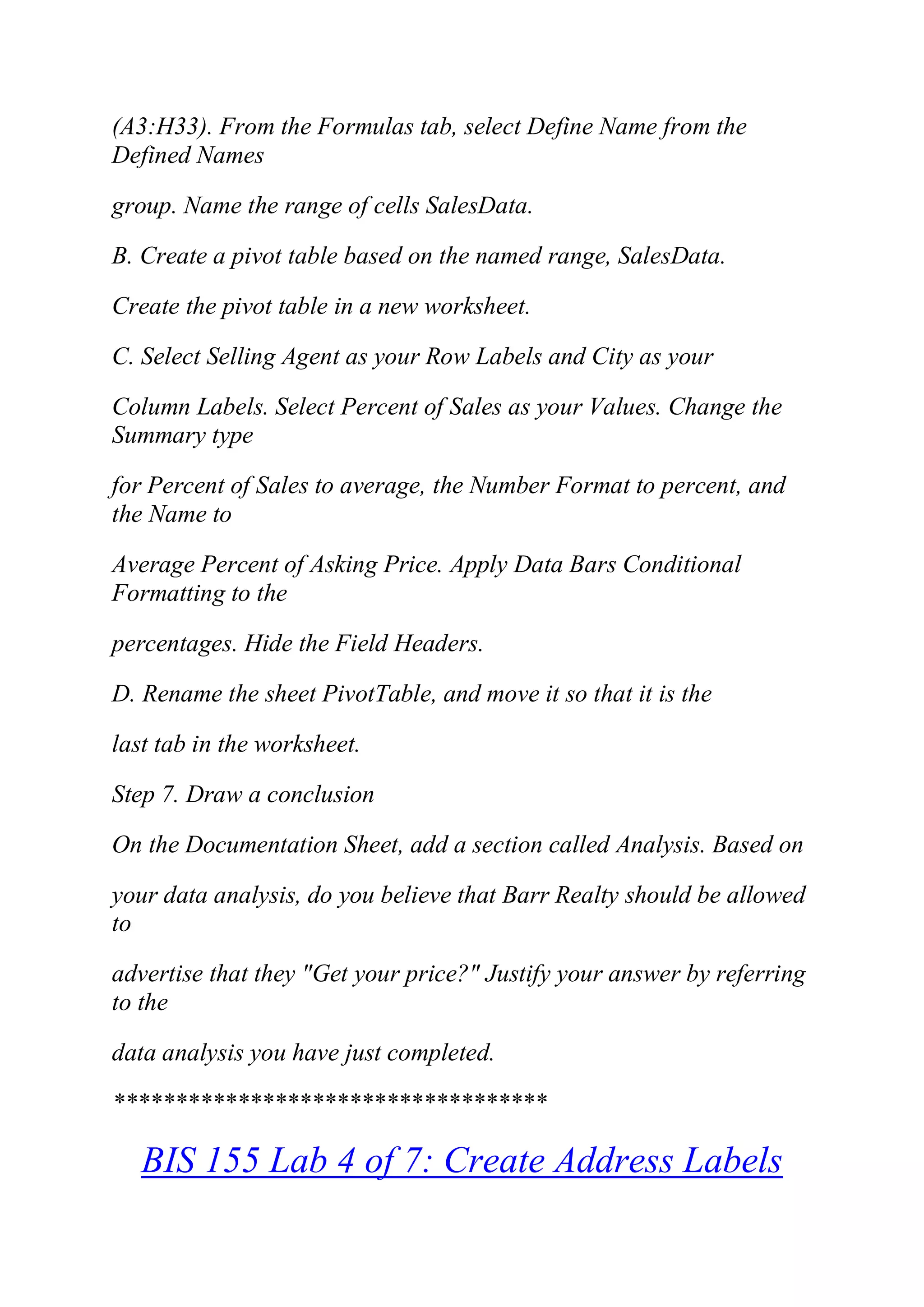(A3:H33). From the Formulas tab, select Define Name from the
Defined Names
group. Name the range of cells SalesData.
B. Create a pivot table based on the named range, SalesData.
Create the pivot table in a new worksheet.
C. Select Selling Agent as your Row Labels and City as your
Column Labels. Select Percent of Sales as your Values. Change the
Summary type
for Percent of Sales to average, the Number Format to percent, and
the Name to
Average Percent of Asking Price. Apply Data Bars Conditional
Formatting to the
percentages. Hide the Field Headers.
D. Rename the sheet PivotTable, and move it so that it is the
last tab in the worksheet.
Step 7. Draw a conclusion
On the Documentation Sheet, add a section called Analysis. Based on
your data analysis, do you believe that Barr Realty should be allowed
to
advertise that they "Get your price?" Justify your answer by referring
to the
data analysis you have just completed.
***********************************
BIS 155 Lab 4 of 7: Create Address Labels
 