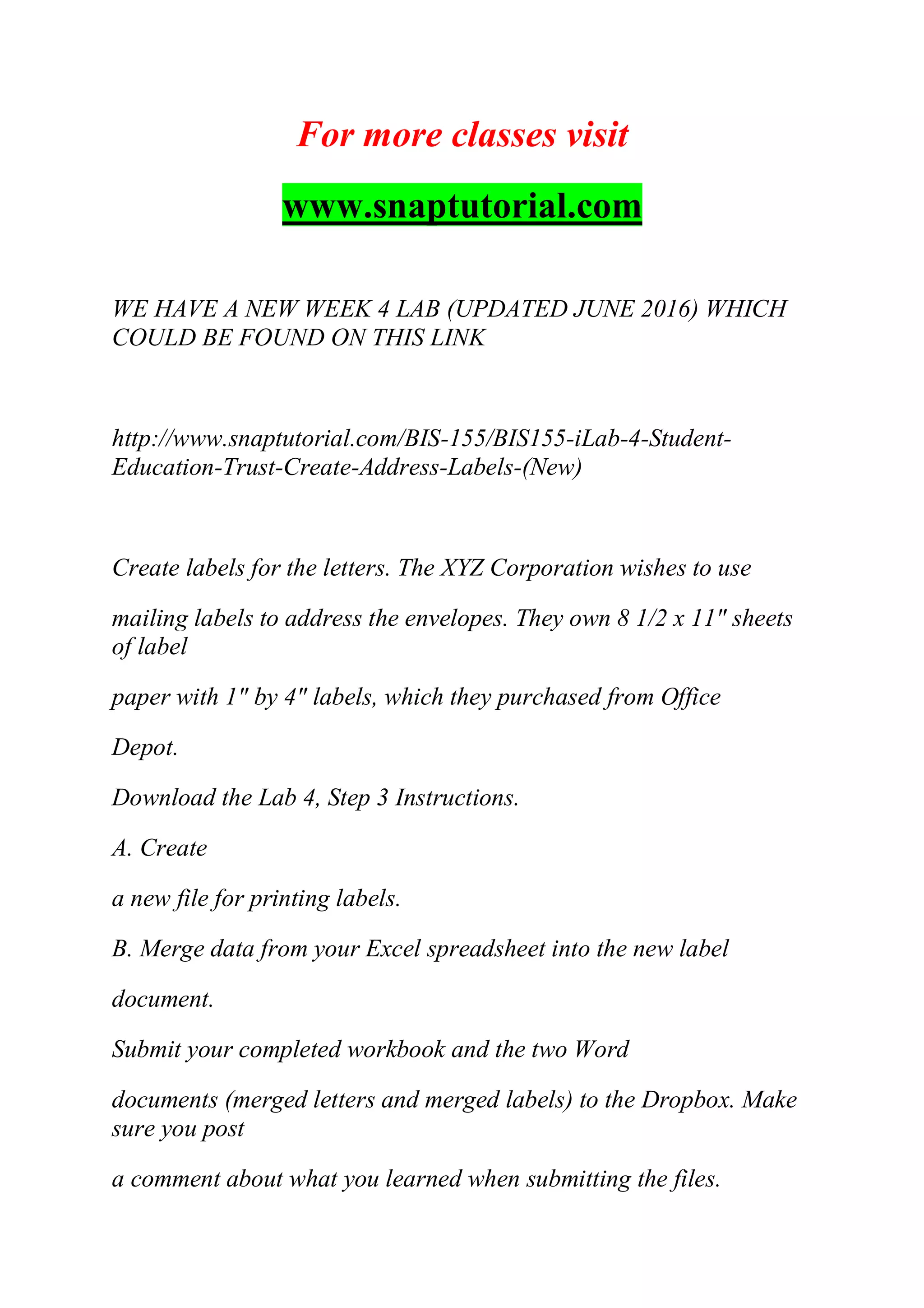 For more classes visit
www.snaptutorial.com
WE HAVE A NEW WEEK 4 LAB (UPDATED JUNE 2016) WHICH
COULD BE FOUND ON THIS LINK
http://www.snaptutorial.com/BIS-155/BIS155-iLab-4-Student-
Education-Trust-Create-Address-Labels-(New)
Create labels for the letters. The XYZ Corporation wishes to use
mailing labels to address the envelopes. They own 8 1/2 x 11" sheets
of label
paper with 1" by 4" labels, which they purchased from Office
Depot.
Download the Lab 4, Step 3 Instructions.
A. Create
a new file for printing labels.
B. Merge data from your Excel spreadsheet into the new label
document.
Submit your completed workbook and the two Word
documents (merged letters and merged labels) to the Dropbox. Make
sure you post
a comment about what you learned when submitting the files.
 