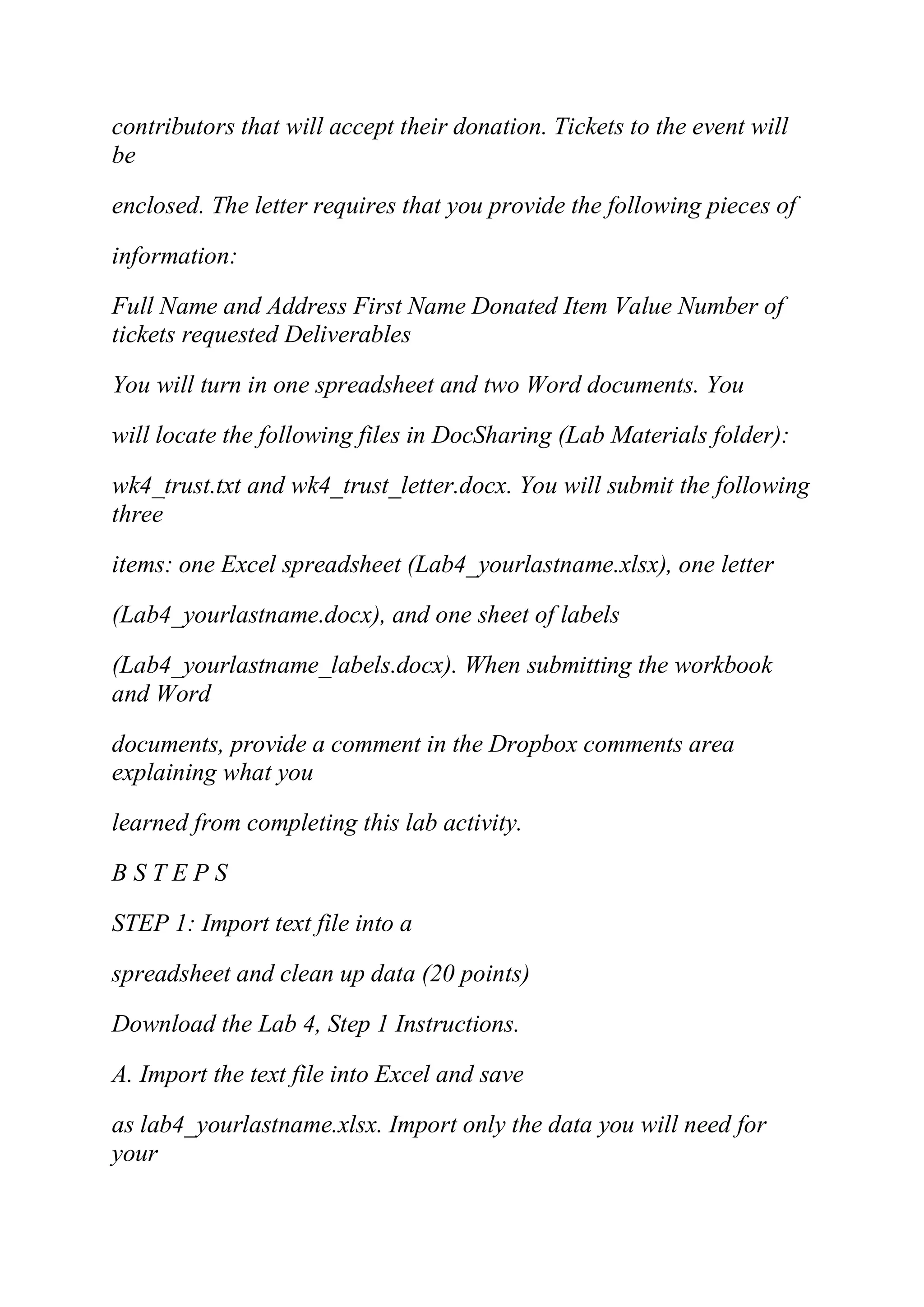 contributors that will accept their donation. Tickets to the event will
be
enclosed. The letter requires that you provide the following pieces of
information:
Full Name and Address First Name Donated Item Value Number of
tickets requested Deliverables
You will turn in one spreadsheet and two Word documents. You
will locate the following files in DocSharing (Lab Materials folder):
wk4_trust.txt and wk4_trust_letter.docx. You will submit the following
three
items: one Excel spreadsheet (Lab4_yourlastname.xlsx), one letter
(Lab4_yourlastname.docx), and one sheet of labels
(Lab4_yourlastname_labels.docx). When submitting the workbook
and Word
documents, provide a comment in the Dropbox comments area
explaining what you
learned from completing this lab activity.
B S T E P S
STEP 1: Import text file into a
spreadsheet and clean up data (20 points)
Download the Lab 4, Step 1 Instructions.
A. Import the text file into Excel and save
as lab4_yourlastname.xlsx. Import only the data you will need for
your
 