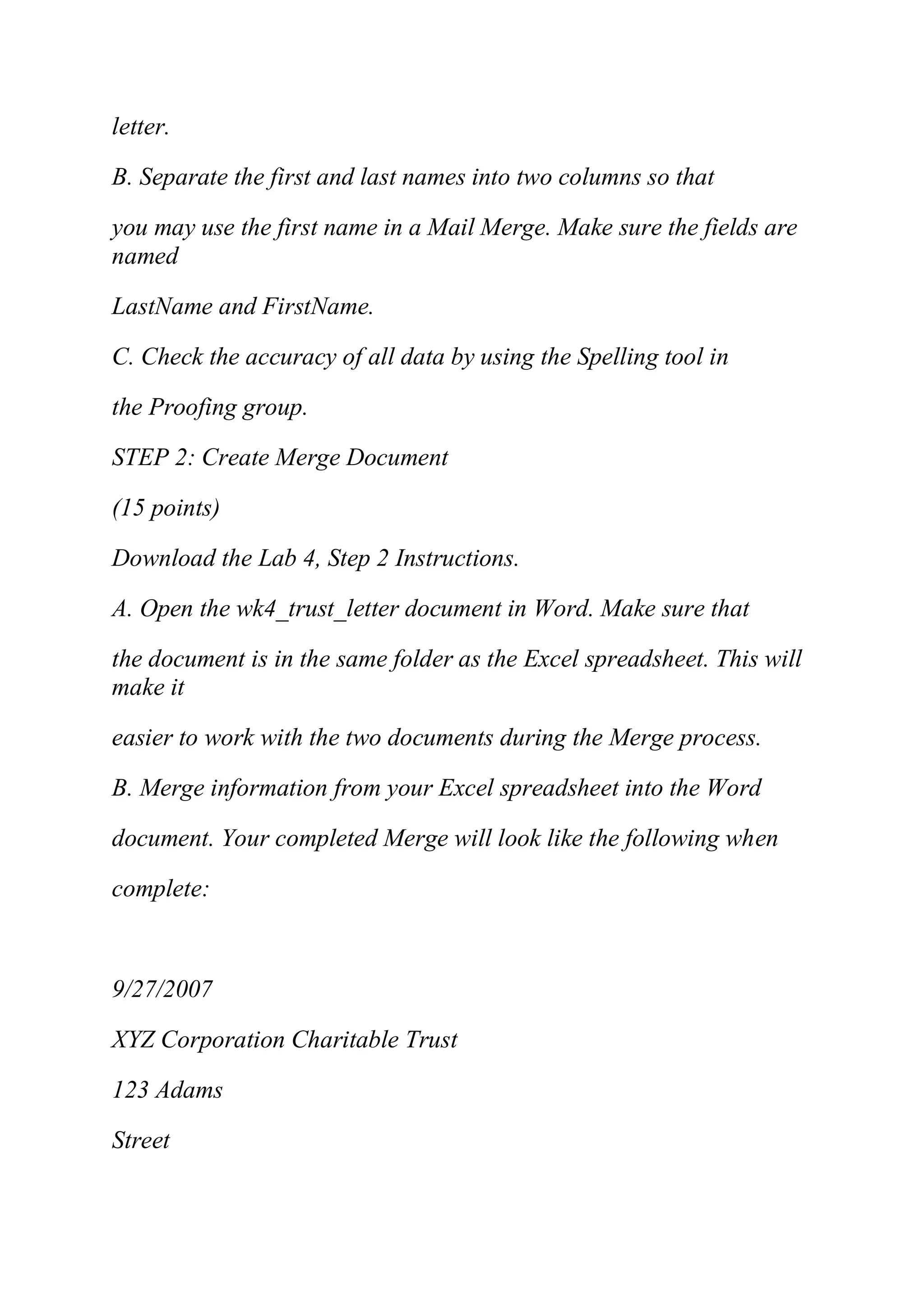letter.
B. Separate the first and last names into two columns so that
you may use the first name in a Mail Merge. Make sure the fields are
named
LastName and FirstName.
C. Check the accuracy of all data by using the Spelling tool in
the Proofing group.
STEP 2: Create Merge Document
(15 points)
Download the Lab 4, Step 2 Instructions.
A. Open the wk4_trust_letter document in Word. Make sure that
the document is in the same folder as the Excel spreadsheet. This will
make it
easier to work with the two documents during the Merge process.
B. Merge information from your Excel spreadsheet into the Word
document. Your completed Merge will look like the following when
complete:
9/27/2007
XYZ Corporation Charitable Trust
123 Adams
Street
 