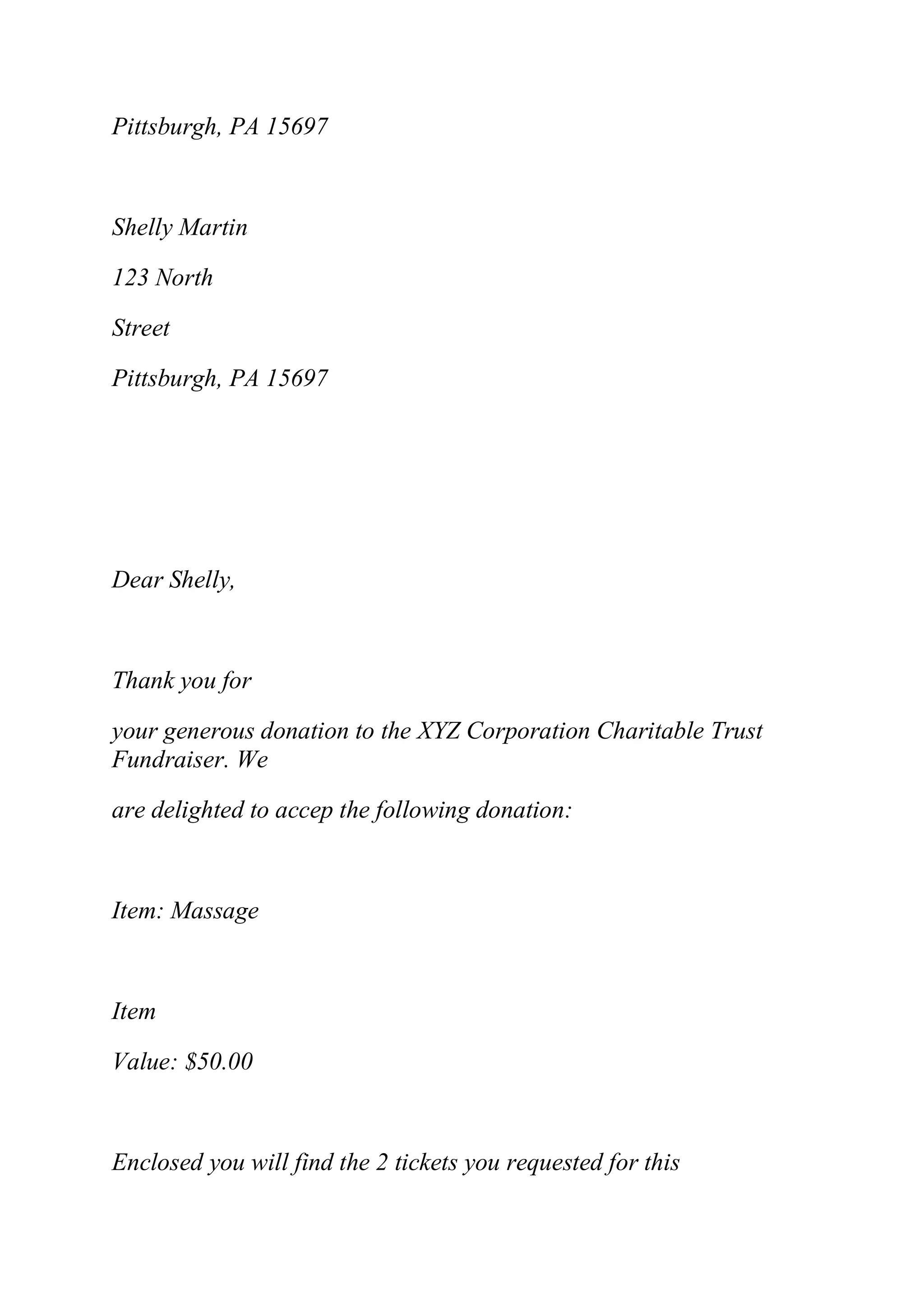 Pittsburgh, PA 15697
Shelly Martin
123 North
Street
Pittsburgh, PA 15697
Dear Shelly,
Thank you for
your generous donation to the XYZ Corporation Charitable Trust
Fundraiser. We
are delighted to accep the following donation:
Item: Massage
Item
Value: $50.00
Enclosed you will find the 2 tickets you requested for this
 