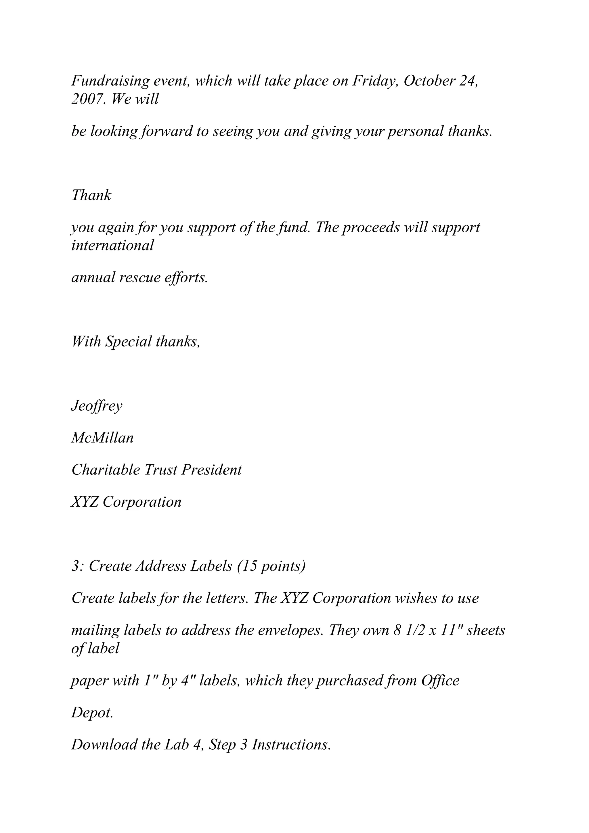 Fundraising event, which will take place on Friday, October 24,
2007. We will
be looking forward to seeing you and giving your personal thanks.
Thank
you again for you support of the fund. The proceeds will support
international
annual rescue efforts.
With Special thanks,
Jeoffrey
McMillan
Charitable Trust President
XYZ Corporation
3: Create Address Labels (15 points)
Create labels for the letters. The XYZ Corporation wishes to use
mailing labels to address the envelopes. They own 8 1/2 x 11" sheets
of label
paper with 1" by 4" labels, which they purchased from Office
Depot.
Download the Lab 4, Step 3 Instructions.
 
