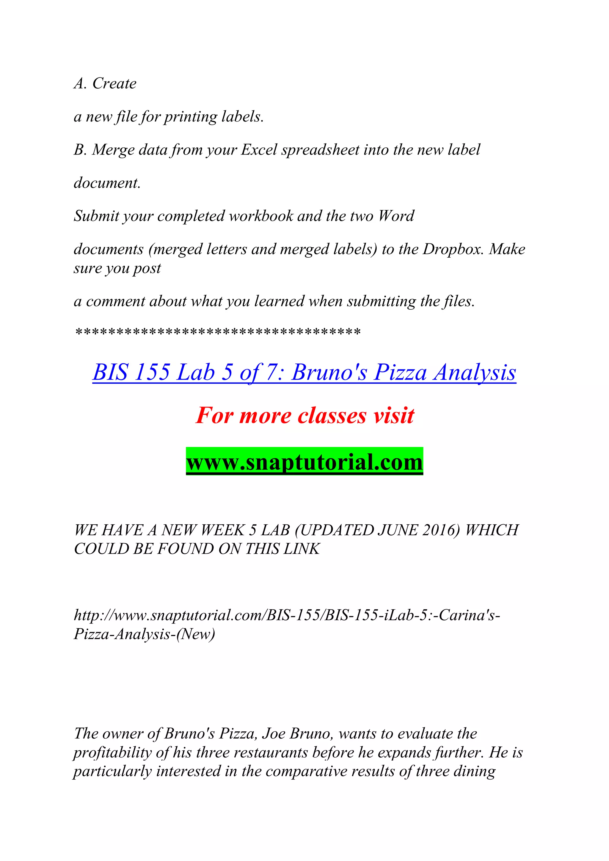 A. Create
a new file for printing labels.
B. Merge data from your Excel spreadsheet into the new label
document.
Submit your completed workbook and the two Word
documents (merged letters and merged labels) to the Dropbox. Make
sure you post
a comment about what you learned when submitting the files.
***********************************
BIS 155 Lab 5 of 7: Bruno's Pizza Analysis
For more classes visit
www.snaptutorial.com
WE HAVE A NEW WEEK 5 LAB (UPDATED JUNE 2016) WHICH
COULD BE FOUND ON THIS LINK
http://www.snaptutorial.com/BIS-155/BIS-155-iLab-5:-Carina's-
Pizza-Analysis-(New)
The owner of Bruno's Pizza, Joe Bruno, wants to evaluate the
profitability of his three restaurants before he expands further. He is
particularly interested in the comparative results of three dining
 