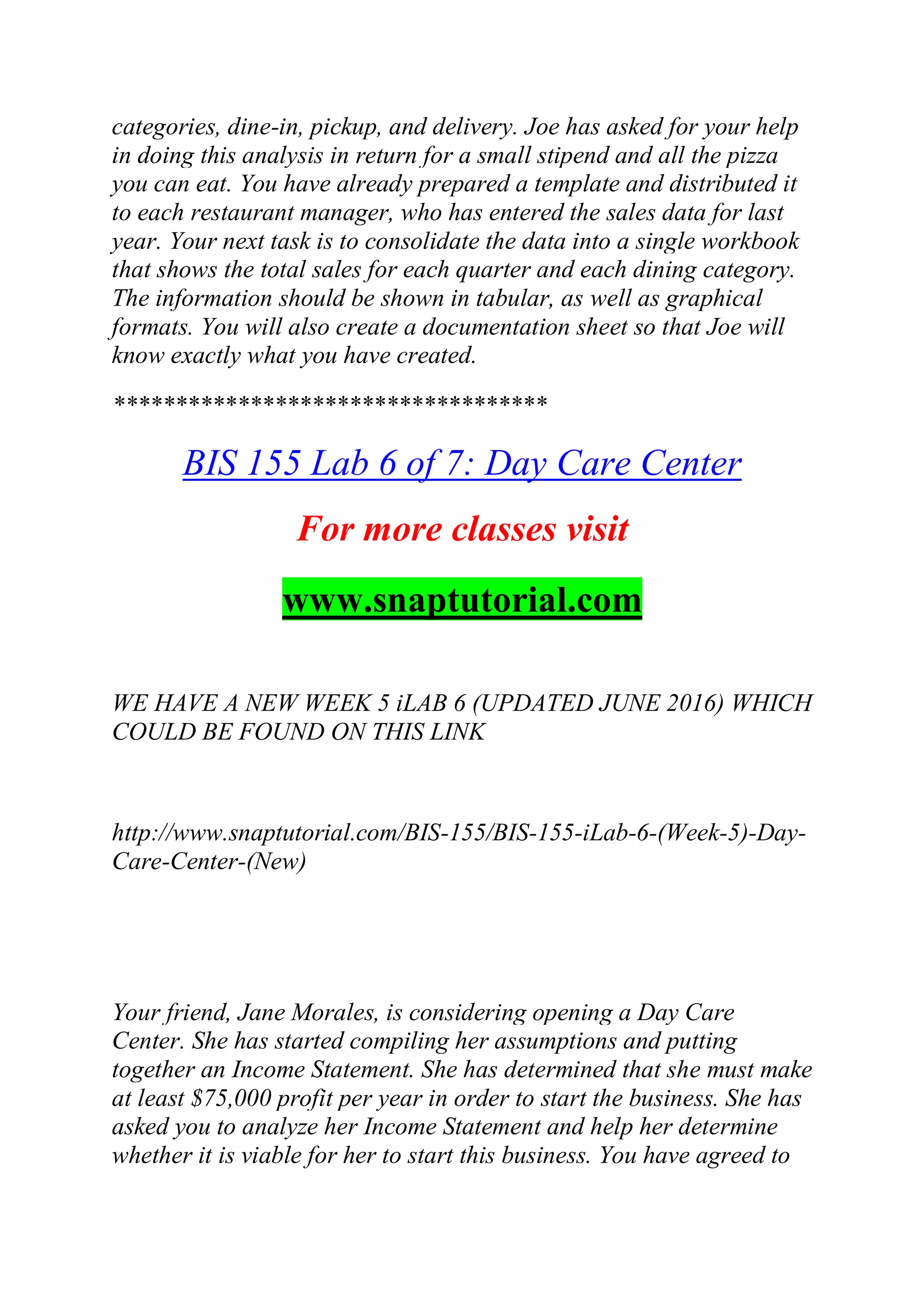 categories, dine-in, pickup, and delivery. Joe has asked for your help
in doing this analysis in return for a small stipend and all the pizza
you can eat. You have already prepared a template and distributed it
to each restaurant manager, who has entered the sales data for last
year. Your next task is to consolidate the data into a single workbook
that shows the total sales for each quarter and each dining category.
The information should be shown in tabular, as well as graphical
formats. You will also create a documentation sheet so that Joe will
know exactly what you have created.
***********************************
BIS 155 Lab 6 of 7: Day Care Center
For more classes visit
www.snaptutorial.com
WE HAVE A NEW WEEK 5 iLAB 6 (UPDATED JUNE 2016) WHICH
COULD BE FOUND ON THIS LINK
http://www.snaptutorial.com/BIS-155/BIS-155-iLab-6-(Week-5)-Day-
Care-Center-(New)
Your friend, Jane Morales, is considering opening a Day Care
Center. She has started compiling her assumptions and putting
together an Income Statement. She has determined that she must make
at least $75,000 profit per year in order to start the business. She has
asked you to analyze her Income Statement and help her determine
whether it is viable for her to start this business. You have agreed to
 