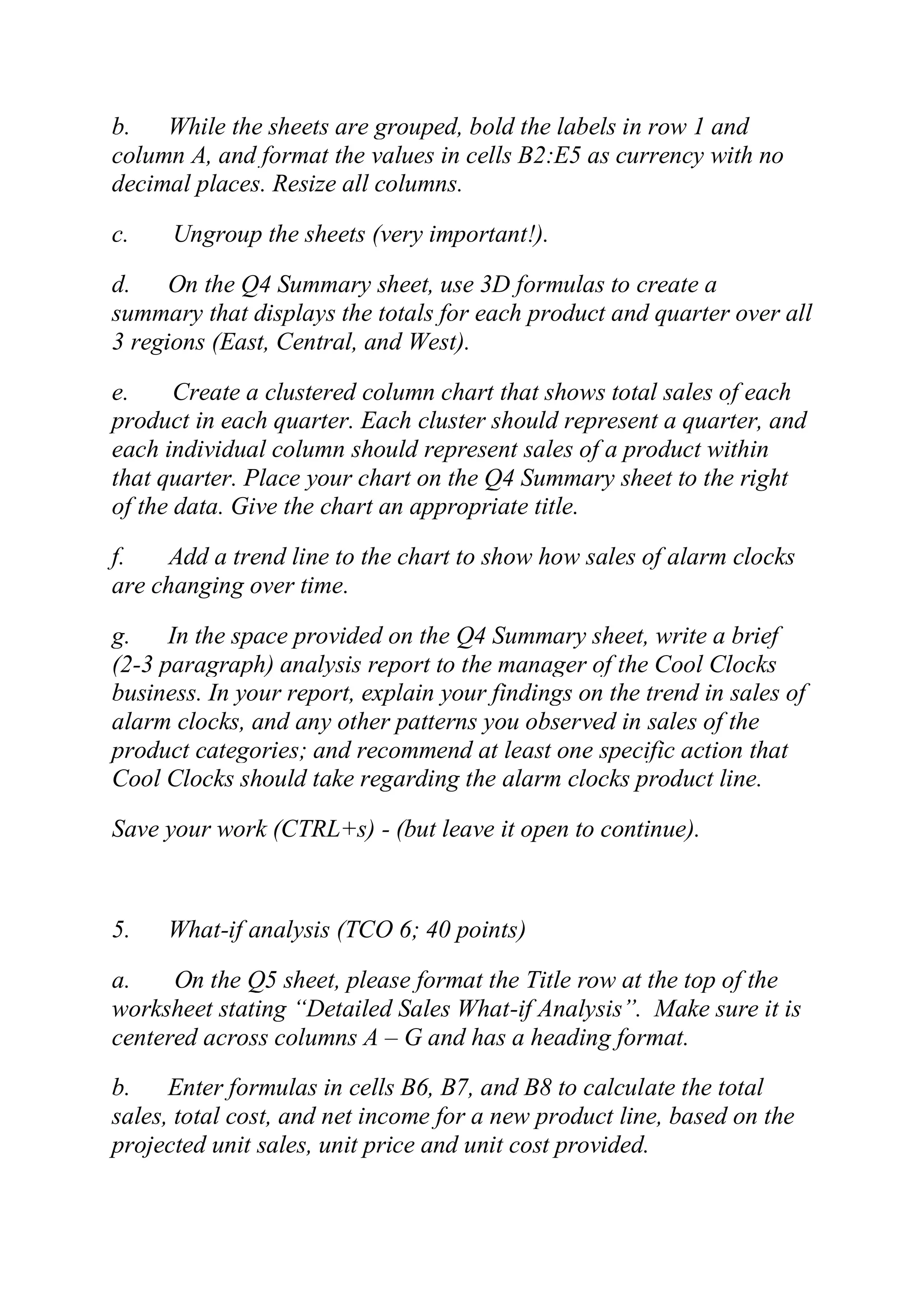 b. While the sheets are grouped, bold the labels in row 1 and
column A, and format the values in cells B2:E5 as currency with no
decimal places. Resize all columns.
c. Ungroup the sheets (very important!).
d. On the Q4 Summary sheet, use 3D formulas to create a
summary that displays the totals for each product and quarter over all
3 regions (East, Central, and West).
e. Create a clustered column chart that shows total sales of each
product in each quarter. Each cluster should represent a quarter, and
each individual column should represent sales of a product within
that quarter. Place your chart on the Q4 Summary sheet to the right
of the data. Give the chart an appropriate title.
f. Add a trend line to the chart to show how sales of alarm clocks
are changing over time.
g. In the space provided on the Q4 Summary sheet, write a brief
(2-3 paragraph) analysis report to the manager of the Cool Clocks
business. In your report, explain your findings on the trend in sales of
alarm clocks, and any other patterns you observed in sales of the
product categories; and recommend at least one specific action that
Cool Clocks should take regarding the alarm clocks product line.
Save your work (CTRL+s) - (but leave it open to continue).
5. What-if analysis (TCO 6; 40 points)
a. On the Q5 sheet, please format the Title row at the top of the
worksheet stating ―Detailed Sales What-if Analysis‖. Make sure it is
centered across columns A – G and has a heading format.
b. Enter formulas in cells B6, B7, and B8 to calculate the total
sales, total cost, and net income for a new product line, based on the
projected unit sales, unit price and unit cost provided.
 