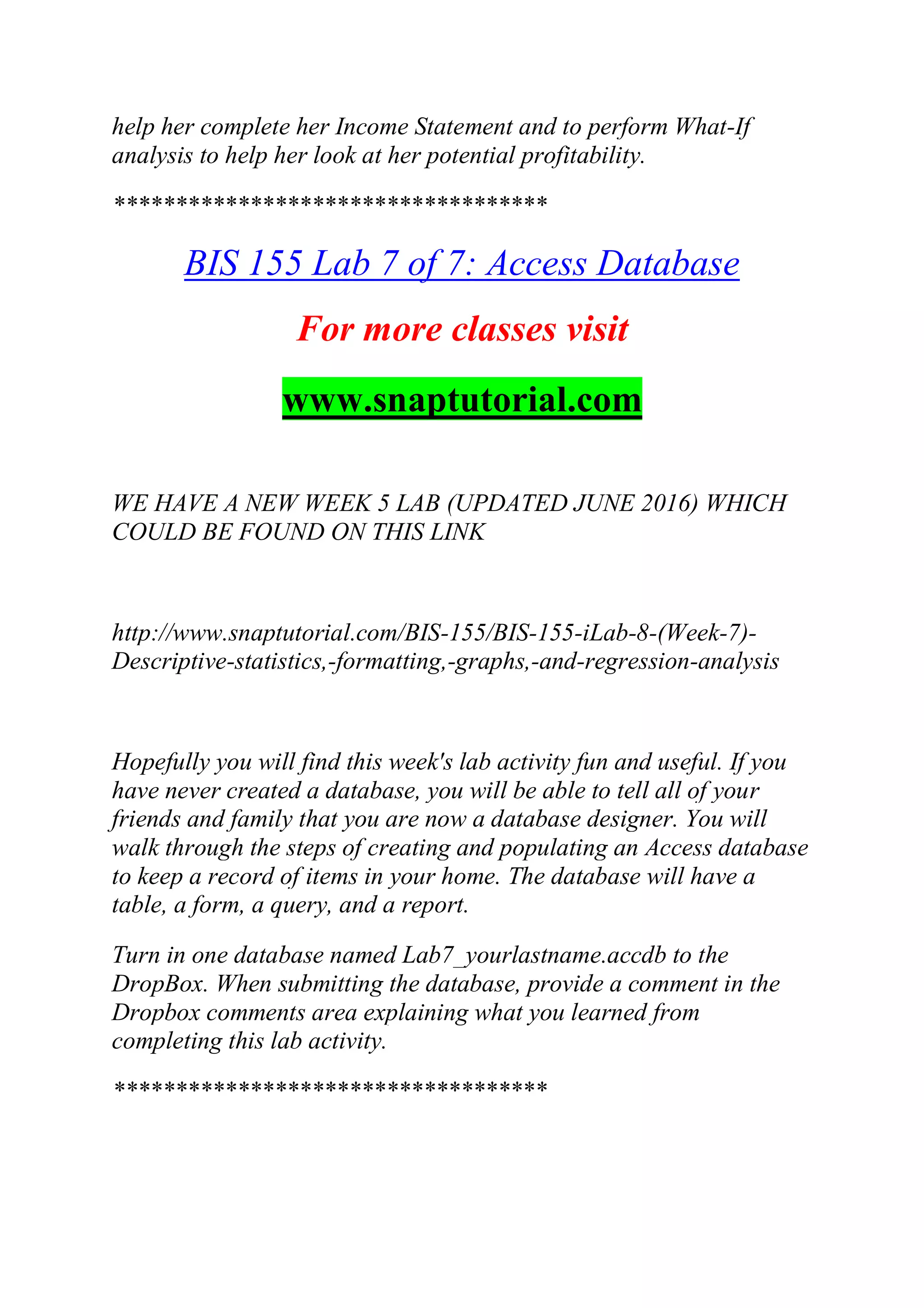help her complete her Income Statement and to perform What-If
analysis to help her look at her potential profitability.
***********************************
BIS 155 Lab 7 of 7: Access Database
For more classes visit
www.snaptutorial.com
WE HAVE A NEW WEEK 5 LAB (UPDATED JUNE 2016) WHICH
COULD BE FOUND ON THIS LINK
http://www.snaptutorial.com/BIS-155/BIS-155-iLab-8-(Week-7)-
Descriptive-statistics,-formatting,-graphs,-and-regression-analysis
Hopefully you will find this week's lab activity fun and useful. If you
have never created a database, you will be able to tell all of your
friends and family that you are now a database designer. You will
walk through the steps of creating and populating an Access database
to keep a record of items in your home. The database will have a
table, a form, a query, and a report.
Turn in one database named Lab7_yourlastname.accdb to the
DropBox. When submitting the database, provide a comment in the
Dropbox comments area explaining what you learned from
completing this lab activity.
***********************************
 