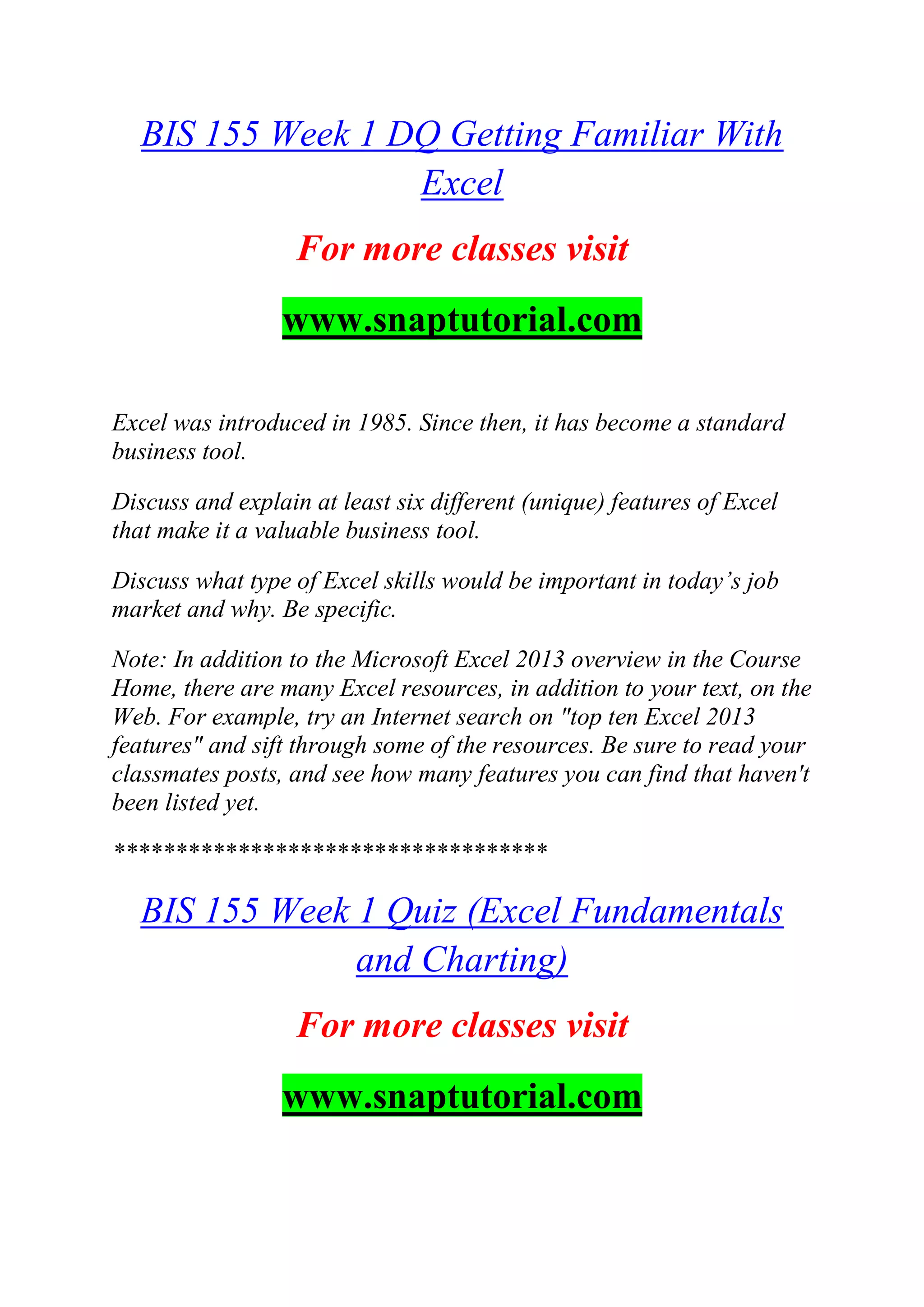 BIS 155 Week 1 DQ Getting Familiar With
Excel
For more classes visit
www.snaptutorial.com
Excel was introduced in 1985. Since then, it has become a standard
business tool.
Discuss and explain at least six different (unique) features of Excel
that make it a valuable business tool.
Discuss what type of Excel skills would be important in today‘s job
market and why. Be specific.
Note: In addition to the Microsoft Excel 2013 overview in the Course
Home, there are many Excel resources, in addition to your text, on the
Web. For example, try an Internet search on "top ten Excel 2013
features" and sift through some of the resources. Be sure to read your
classmates posts, and see how many features you can find that haven't
been listed yet.
***********************************
BIS 155 Week 1 Quiz (Excel Fundamentals
and Charting)
For more classes visit
www.snaptutorial.com
 
