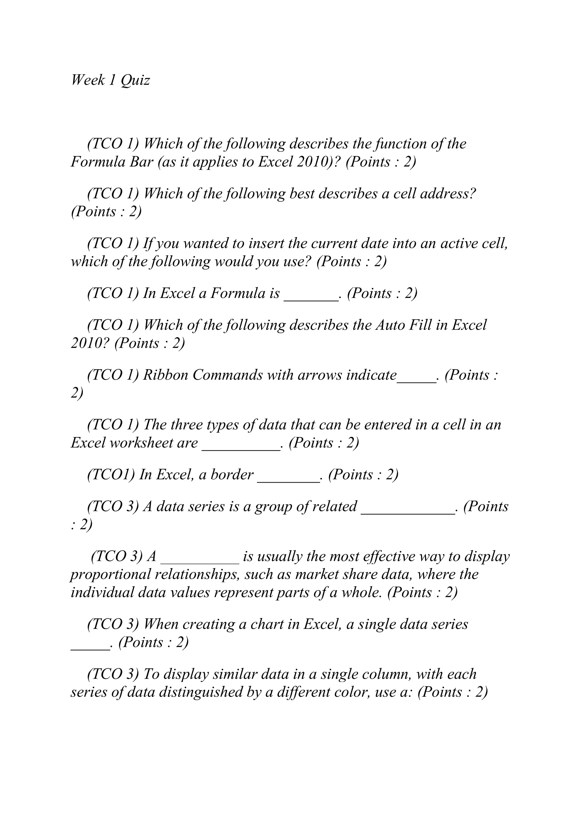 Week 1 Quiz
(TCO 1) Which of the following describes the function of the
Formula Bar (as it applies to Excel 2010)? (Points : 2)
(TCO 1) Which of the following best describes a cell address?
(Points : 2)
(TCO 1) If you wanted to insert the current date into an active cell,
which of the following would you use? (Points : 2)
(TCO 1) In Excel a Formula is _______. (Points : 2)
(TCO 1) Which of the following describes the Auto Fill in Excel
2010? (Points : 2)
(TCO 1) Ribbon Commands with arrows indicate_____. (Points :
2)
(TCO 1) The three types of data that can be entered in a cell in an
Excel worksheet are __________. (Points : 2)
(TCO1) In Excel, a border ________. (Points : 2)
(TCO 3) A data series is a group of related ____________. (Points
: 2)
(TCO 3) A __________ is usually the most effective way to display
proportional relationships, such as market share data, where the
individual data values represent parts of a whole. (Points : 2)
(TCO 3) When creating a chart in Excel, a single data series
_____. (Points : 2)
(TCO 3) To display similar data in a single column, with each
series of data distinguished by a different color, use a: (Points : 2)
 