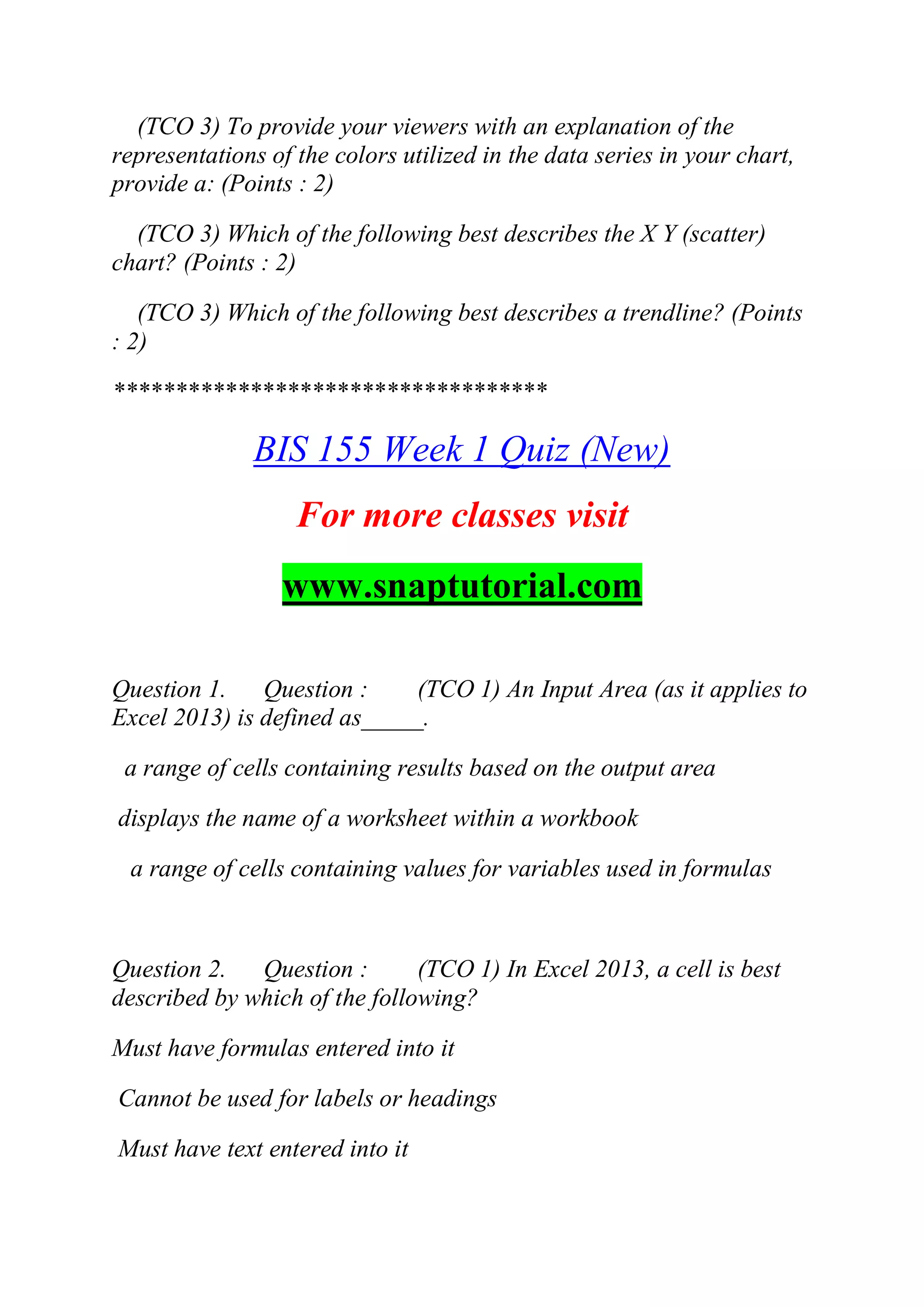 (TCO 3) To provide your viewers with an explanation of the
representations of the colors utilized in the data series in your chart,
provide a: (Points : 2)
(TCO 3) Which of the following best describes the X Y (scatter)
chart? (Points : 2)
(TCO 3) Which of the following best describes a trendline? (Points
: 2)
***********************************
BIS 155 Week 1 Quiz (New)
For more classes visit
www.snaptutorial.com
Question 1. Question : (TCO 1) An Input Area (as it applies to
Excel 2013) is defined as_____.
a range of cells containing results based on the output area
displays the name of a worksheet within a workbook
a range of cells containing values for variables used in formulas
Question 2. Question : (TCO 1) In Excel 2013, a cell is best
described by which of the following?
Must have formulas entered into it
Cannot be used for labels or headings
Must have text entered into it
 