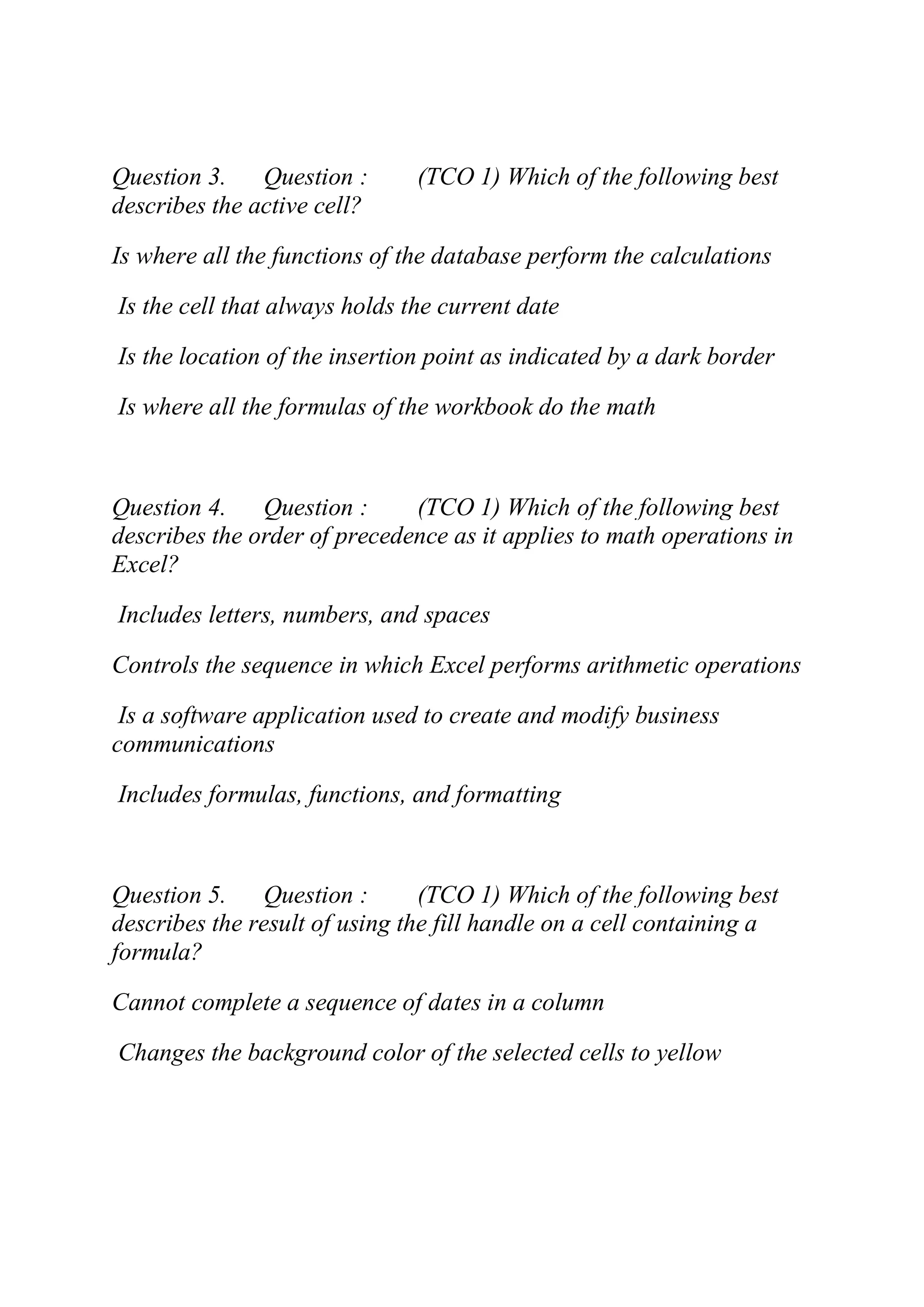 Question 3. Question : (TCO 1) Which of the following best
describes the active cell?
Is where all the functions of the database perform the calculations
Is the cell that always holds the current date
Is the location of the insertion point as indicated by a dark border
Is where all the formulas of the workbook do the math
Question 4. Question : (TCO 1) Which of the following best
describes the order of precedence as it applies to math operations in
Excel?
Includes letters, numbers, and spaces
Controls the sequence in which Excel performs arithmetic operations
Is a software application used to create and modify business
communications
Includes formulas, functions, and formatting
Question 5. Question : (TCO 1) Which of the following best
describes the result of using the fill handle on a cell containing a
formula?
Cannot complete a sequence of dates in a column
Changes the background color of the selected cells to yellow
 