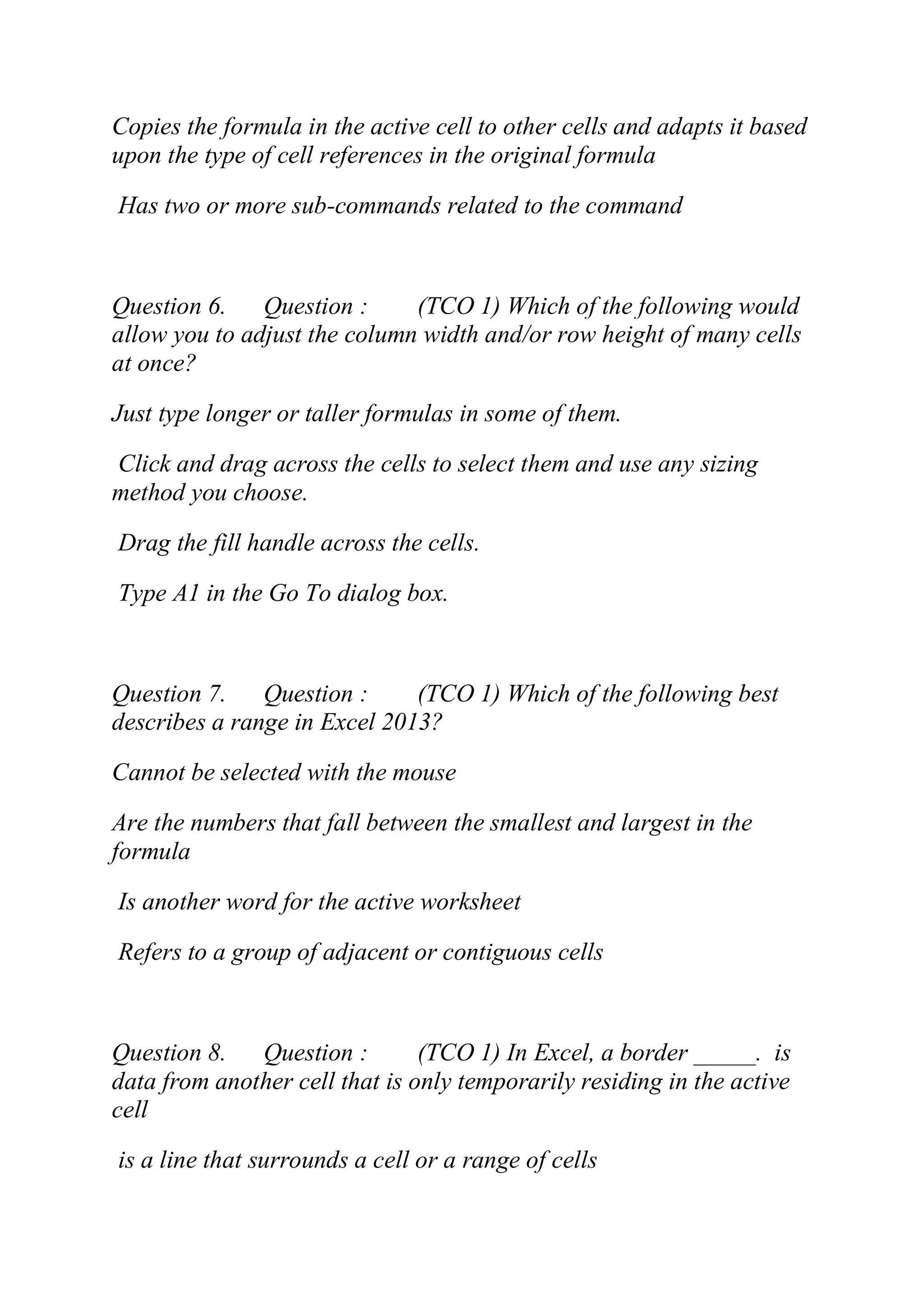 Copies the formula in the active cell to other cells and adapts it based
upon the type of cell references in the original formula
Has two or more sub-commands related to the command
Question 6. Question : (TCO 1) Which of the following would
allow you to adjust the column width and/or row height of many cells
at once?
Just type longer or taller formulas in some of them.
Click and drag across the cells to select them and use any sizing
method you choose.
Drag the fill handle across the cells.
Type A1 in the Go To dialog box.
Question 7. Question : (TCO 1) Which of the following best
describes a range in Excel 2013?
Cannot be selected with the mouse
Are the numbers that fall between the smallest and largest in the
formula
Is another word for the active worksheet
Refers to a group of adjacent or contiguous cells
Question 8. Question : (TCO 1) In Excel, a border _____. is
data from another cell that is only temporarily residing in the active
cell
is a line that surrounds a cell or a range of cells
 