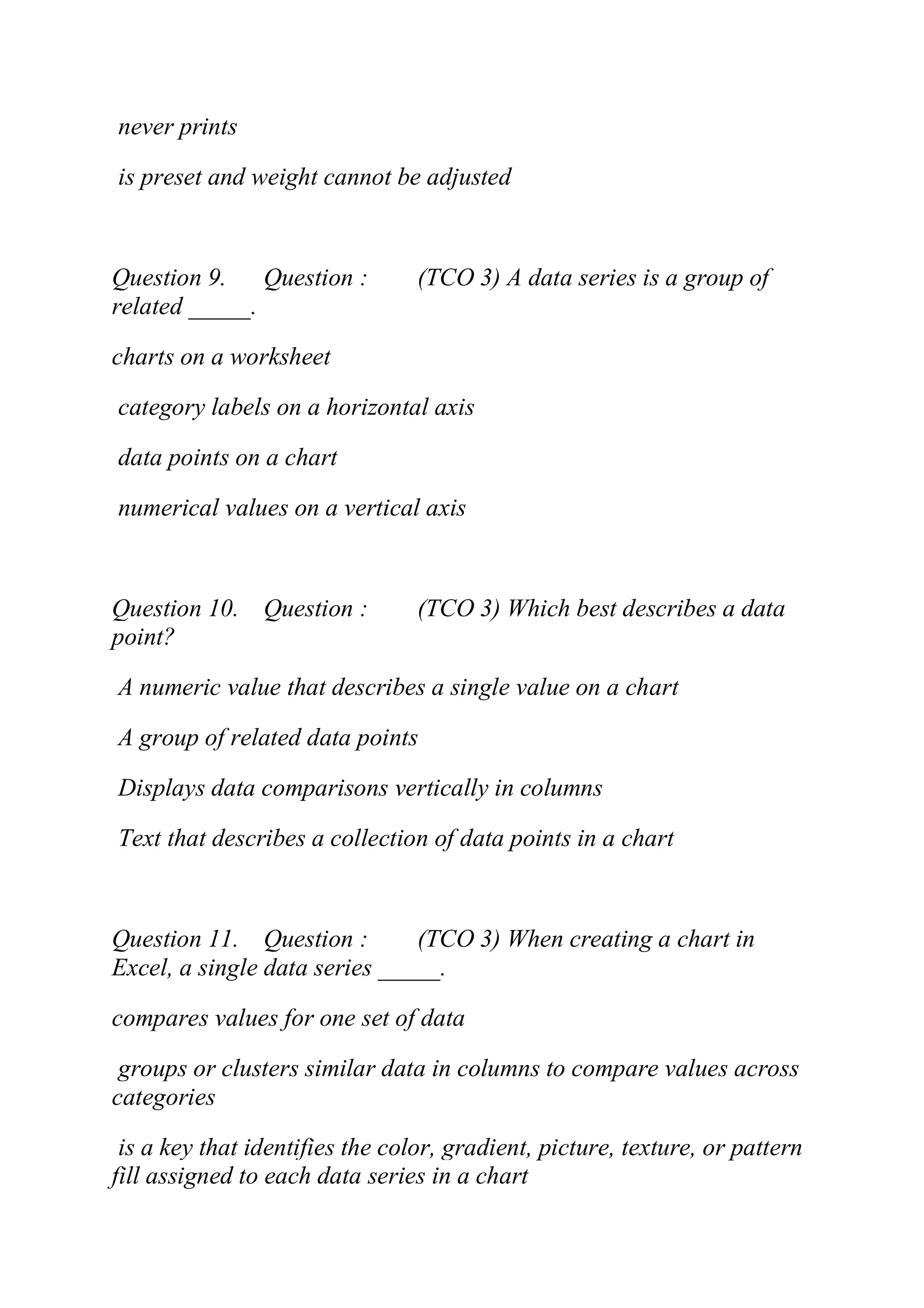 never prints
is preset and weight cannot be adjusted
Question 9. Question : (TCO 3) A data series is a group of
related _____.
charts on a worksheet
category labels on a horizontal axis
data points on a chart
numerical values on a vertical axis
Question 10. Question : (TCO 3) Which best describes a data
point?
A numeric value that describes a single value on a chart
A group of related data points
Displays data comparisons vertically in columns
Text that describes a collection of data points in a chart
Question 11. Question : (TCO 3) When creating a chart in
Excel, a single data series _____.
compares values for one set of data
groups or clusters similar data in columns to compare values across
categories
is a key that identifies the color, gradient, picture, texture, or pattern
fill assigned to each data series in a chart
 