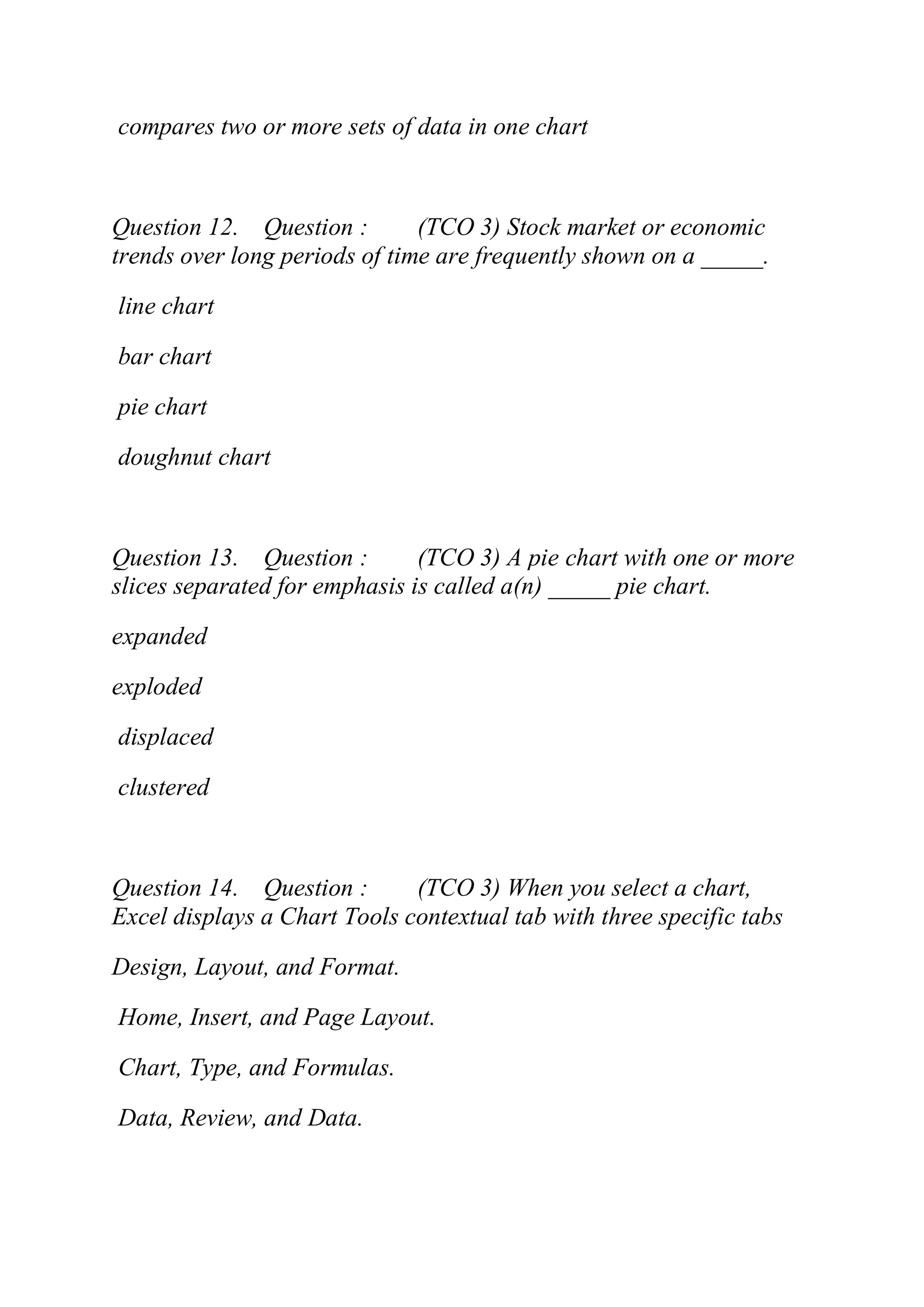 compares two or more sets of data in one chart
Question 12. Question : (TCO 3) Stock market or economic
trends over long periods of time are frequently shown on a _____.
line chart
bar chart
pie chart
doughnut chart
Question 13. Question : (TCO 3) A pie chart with one or more
slices separated for emphasis is called a(n) _____ pie chart.
expanded
exploded
displaced
clustered
Question 14. Question : (TCO 3) When you select a chart,
Excel displays a Chart Tools contextual tab with three specific tabs
Design, Layout, and Format.
Home, Insert, and Page Layout.
Chart, Type, and Formulas.
Data, Review, and Data.
 