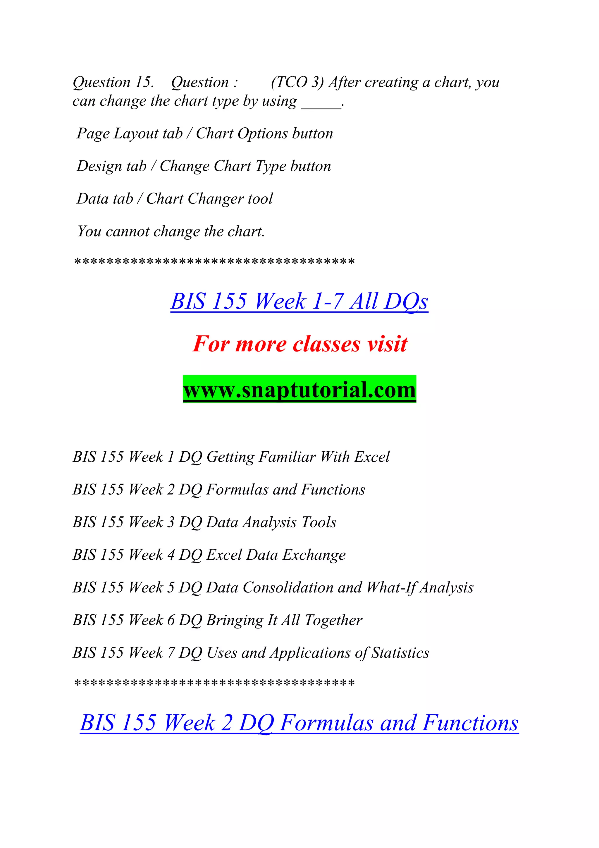 Question 15. Question : (TCO 3) After creating a chart, you
can change the chart type by using _____.
Page Layout tab / Chart Options button
Design tab / Change Chart Type button
Data tab / Chart Changer tool
You cannot change the chart.
***********************************
BIS 155 Week 1-7 All DQs
For more classes visit
www.snaptutorial.com
BIS 155 Week 1 DQ Getting Familiar With Excel
BIS 155 Week 2 DQ Formulas and Functions
BIS 155 Week 3 DQ Data Analysis Tools
BIS 155 Week 4 DQ Excel Data Exchange
BIS 155 Week 5 DQ Data Consolidation and What-If Analysis
BIS 155 Week 6 DQ Bringing It All Together
BIS 155 Week 7 DQ Uses and Applications of Statistics
***********************************
BIS 155 Week 2 DQ Formulas and Functions
 