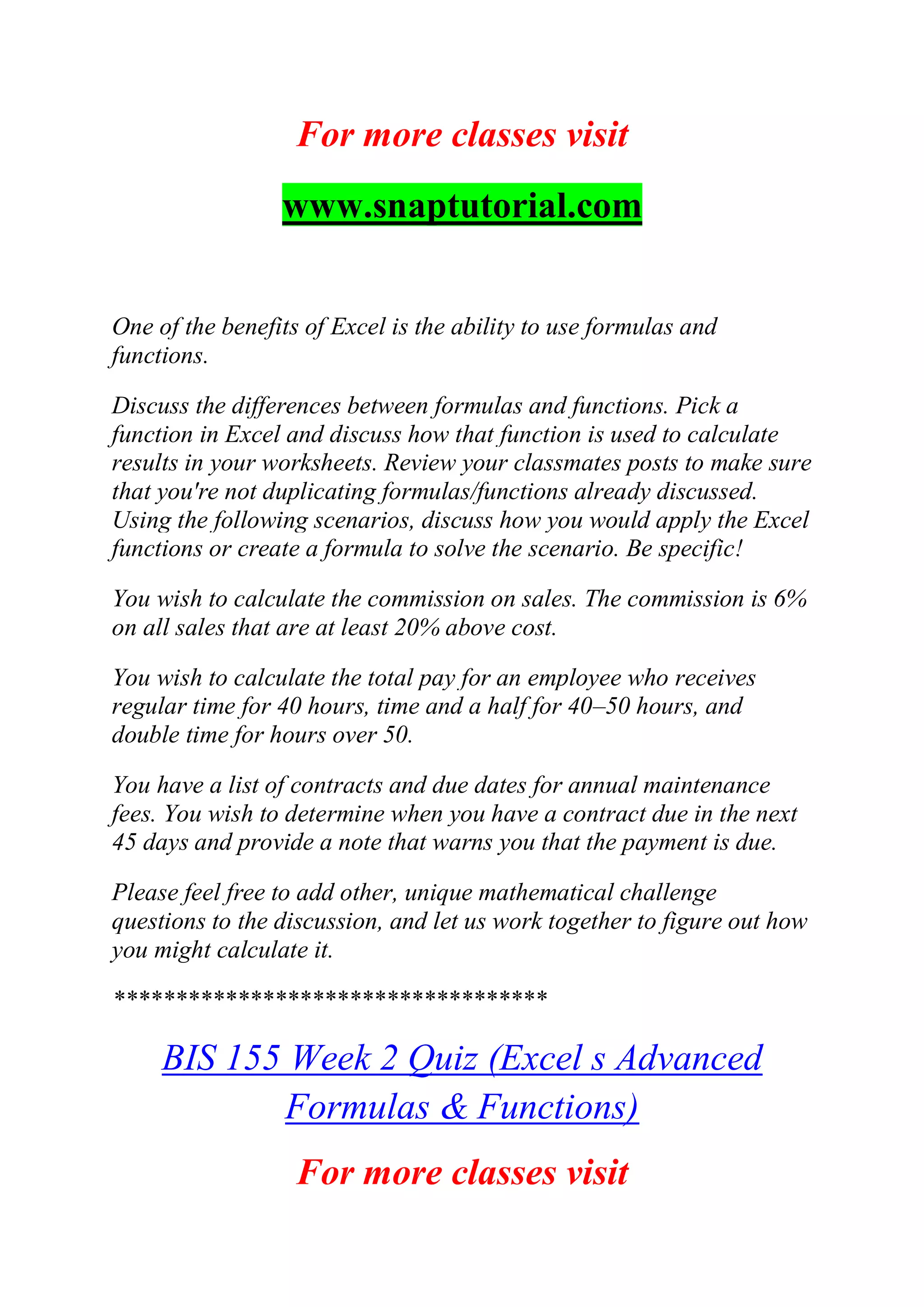 For more classes visit
www.snaptutorial.com
One of the benefits of Excel is the ability to use formulas and
functions.
Discuss the differences between formulas and functions. Pick a
function in Excel and discuss how that function is used to calculate
results in your worksheets. Review your classmates posts to make sure
that you're not duplicating formulas/functions already discussed.
Using the following scenarios, discuss how you would apply the Excel
functions or create a formula to solve the scenario. Be specific!
You wish to calculate the commission on sales. The commission is 6%
on all sales that are at least 20% above cost.
You wish to calculate the total pay for an employee who receives
regular time for 40 hours, time and a half for 40–50 hours, and
double time for hours over 50.
You have a list of contracts and due dates for annual maintenance
fees. You wish to determine when you have a contract due in the next
45 days and provide a note that warns you that the payment is due.
Please feel free to add other, unique mathematical challenge
questions to the discussion, and let us work together to figure out how
you might calculate it.
***********************************
BIS 155 Week 2 Quiz (Excel s Advanced
Formulas & Functions)
For more classes visit
 